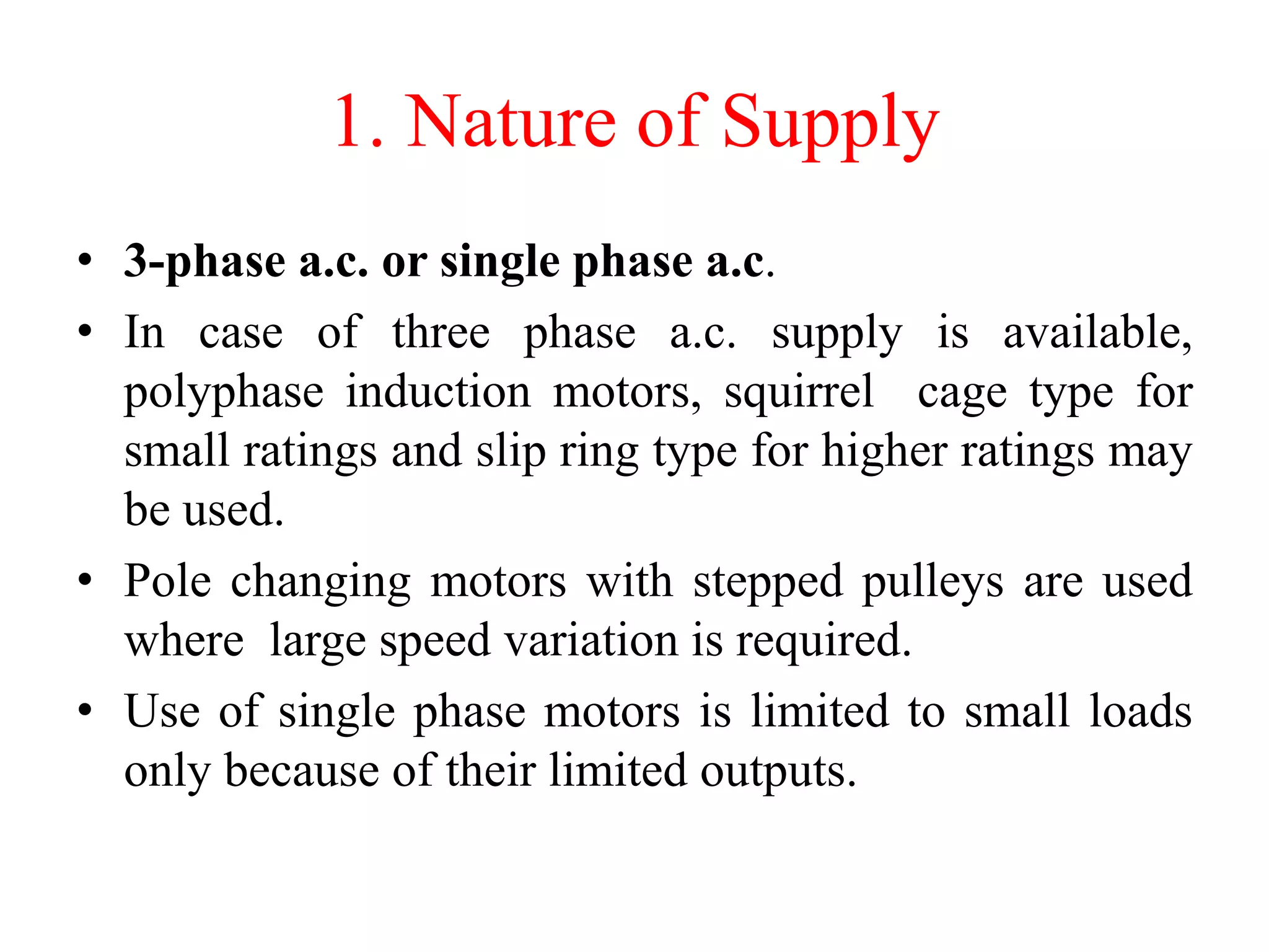 1. Nature of Supply
• 3-phase a.c. or single phase a.c.
• In case of three phase a.c. supply is available,
polyphase induction motors, squirrel cage type for
small ratings and slip ring type for higher ratings may
be used.
• Pole changing motors with stepped pulleys are used
where large speed variation is required.
• Use of single phase motors is limited to small loads
only because of their limited outputs.
 