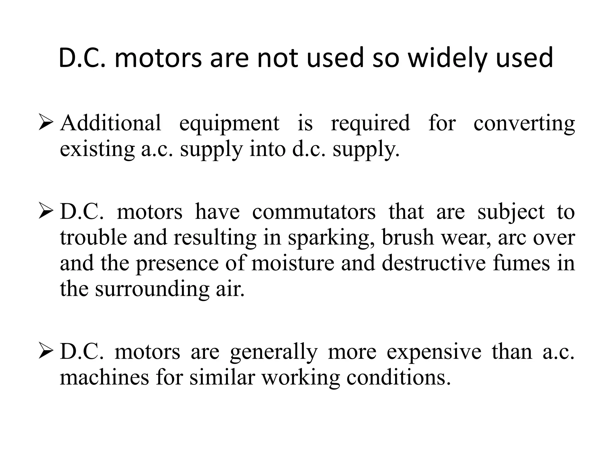 D.C. motors are not used so widely used
 Additional equipment is required for converting
existing a.c. supply into d.c. supply.
 D.C. motors have commutators that are subject to
trouble and resulting in sparking, brush wear, arc over
and the presence of moisture and destructive fumes in
the surrounding air.
 D.C. motors are generally more expensive than a.c.
machines for similar working conditions.
 