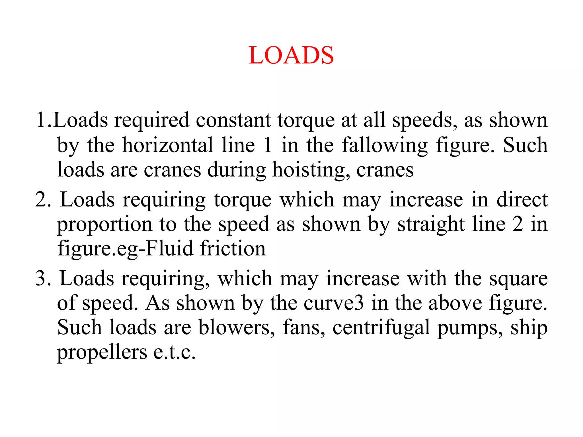 LOADS
1.Loads required constant torque at all speeds, as shown
by the horizontal line 1 in the fallowing figure. Such
loads are cranes during hoisting, cranes
2. Loads requiring torque which may increase in direct
proportion to the speed as shown by straight line 2 in
figure.eg-Fluid friction
3. Loads requiring, which may increase with the square
of speed. As shown by the curve3 in the above figure.
Such loads are blowers, fans, centrifugal pumps, ship
propellers e.t.c.
 