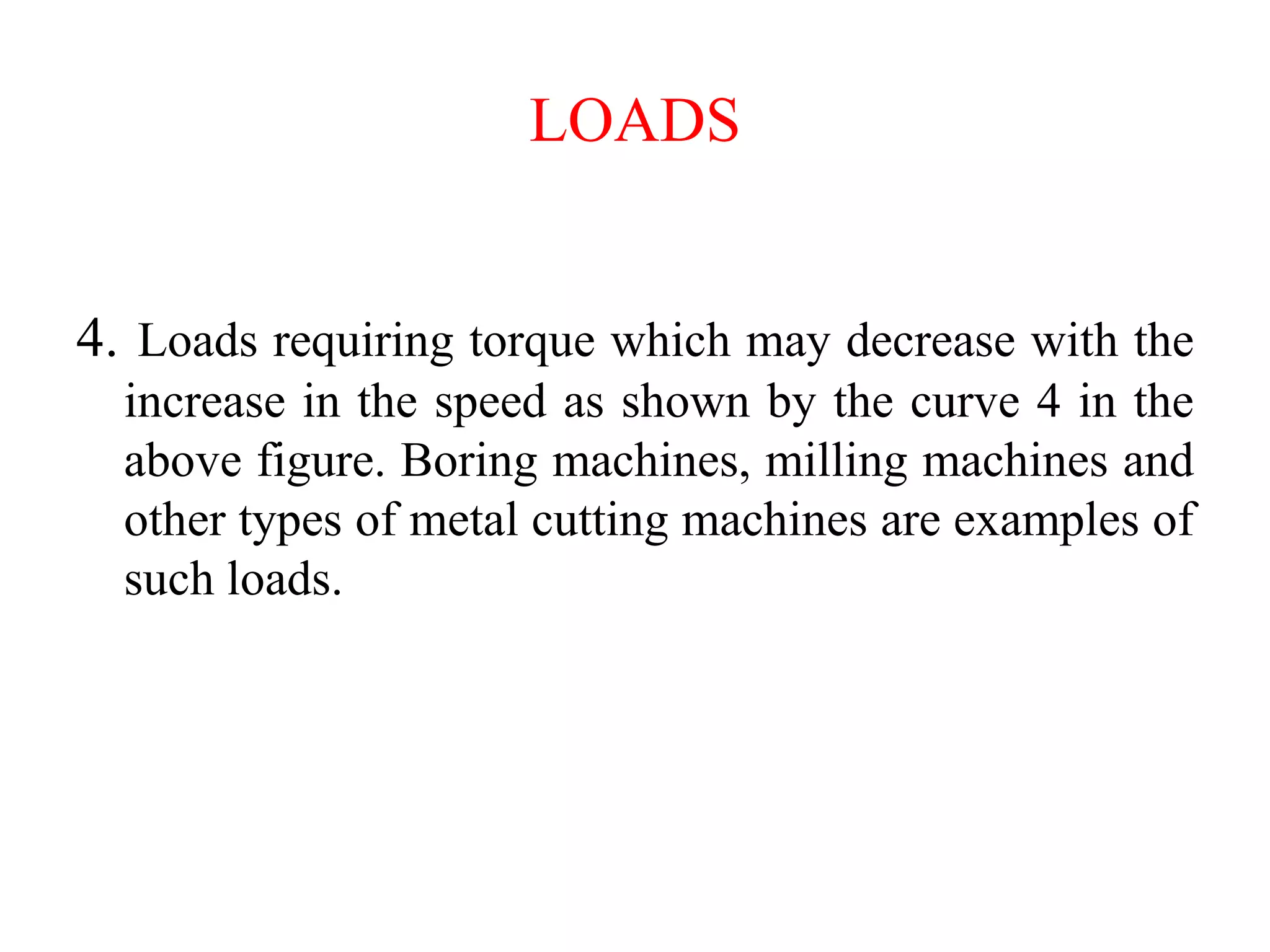 LOADS
4. Loads requiring torque which may decrease with the
increase in the speed as shown by the curve 4 in the
above figure. Boring machines, milling machines and
other types of metal cutting machines are examples of
such loads.
 