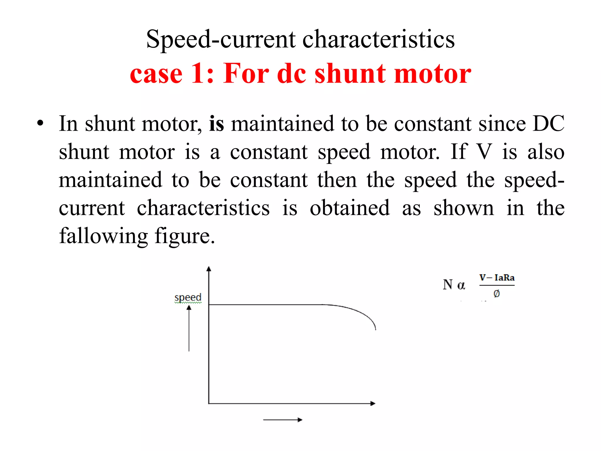 Speed-current characteristics
case 1: For dc shunt motor
• In shunt motor, is maintained to be constant since DC
shunt motor is a constant speed motor. If V is also
maintained to be constant then the speed the speed-
current characteristics is obtained as shown in the
fallowing figure.
 