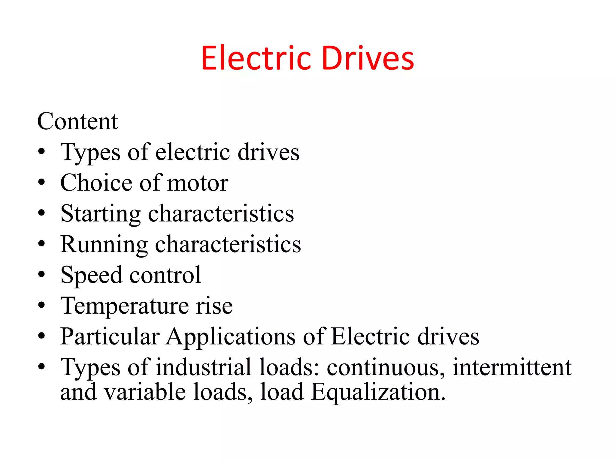 Electric Drives
Content
• Types of electric drives
• Choice of motor
• Starting characteristics
• Running characteristics
• Speed control
• Temperature rise
• Particular Applications of Electric drives
• Types of industrial loads: continuous, intermittent
and variable loads, load Equalization.
 