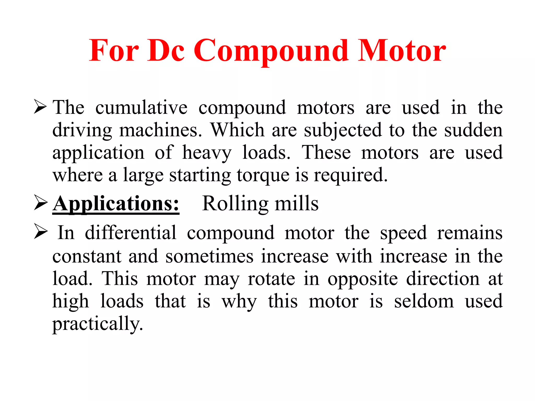 For Dc Compound Motor
 The cumulative compound motors are used in the
driving machines. Which are subjected to the sudden
application of heavy loads. These motors are used
where a large starting torque is required.
Applications: Rolling mills
 In differential compound motor the speed remains
constant and sometimes increase with increase in the
load. This motor may rotate in opposite direction at
high loads that is why this motor is seldom used
practically.
 