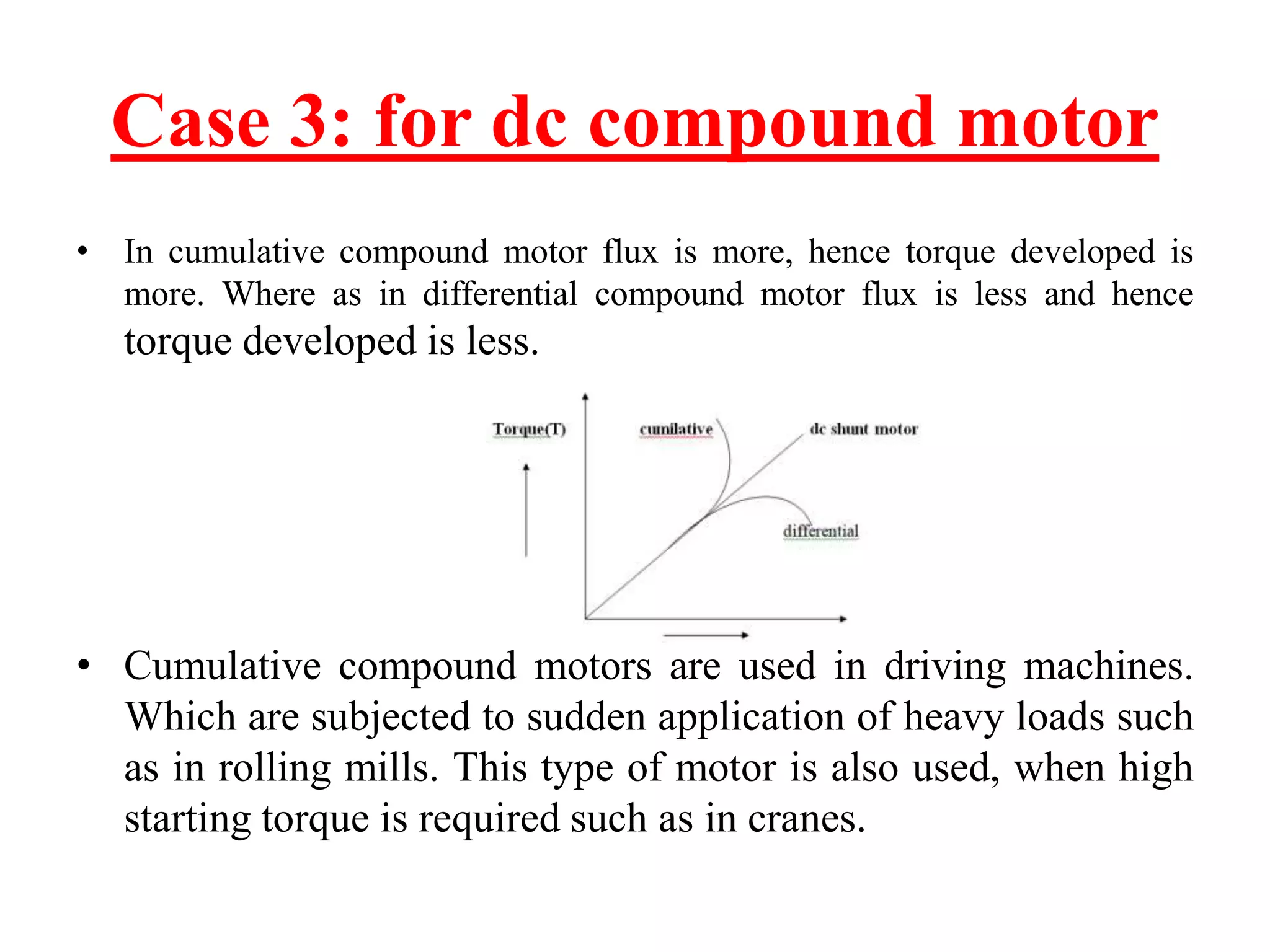 Case 3: for dc compound motor
• In cumulative compound motor flux is more, hence torque developed is
more. Where as in differential compound motor flux is less and hence
torque developed is less.
• Cumulative compound motors are used in driving machines.
Which are subjected to sudden application of heavy loads such
as in rolling mills. This type of motor is also used, when high
starting torque is required such as in cranes.
 