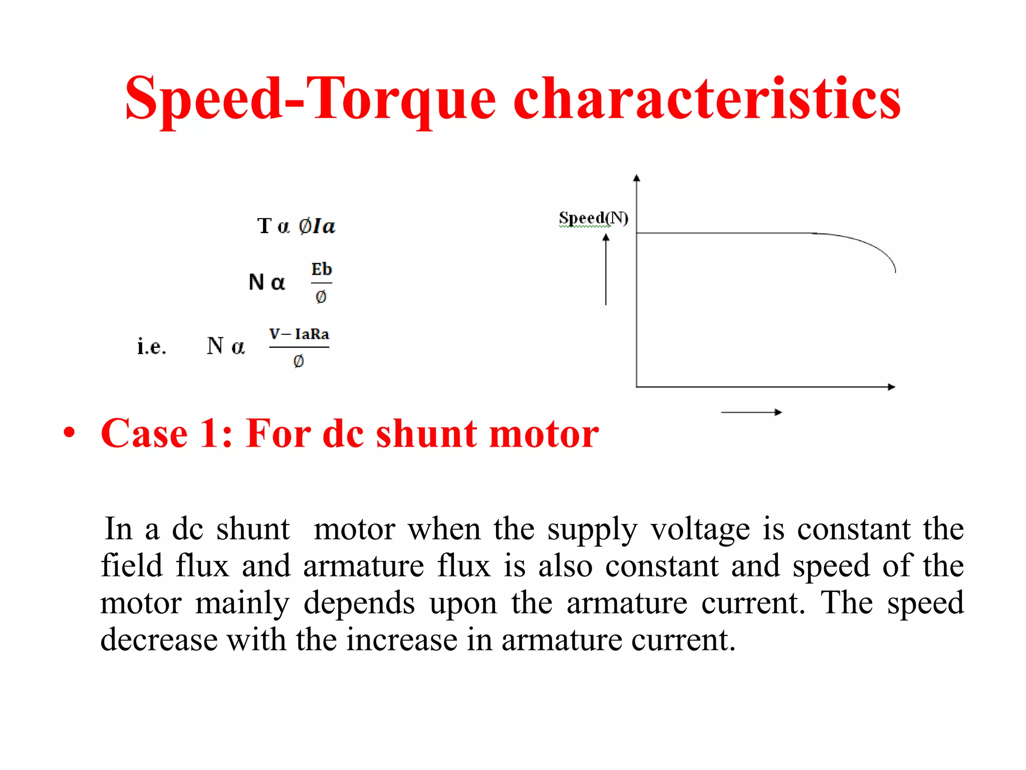 Speed-Torque characteristics
• Case 1: For dc shunt motor
In a dc shunt motor when the supply voltage is constant the
field flux and armature flux is also constant and speed of the
motor mainly depends upon the armature current. The speed
decrease with the increase in armature current.
 