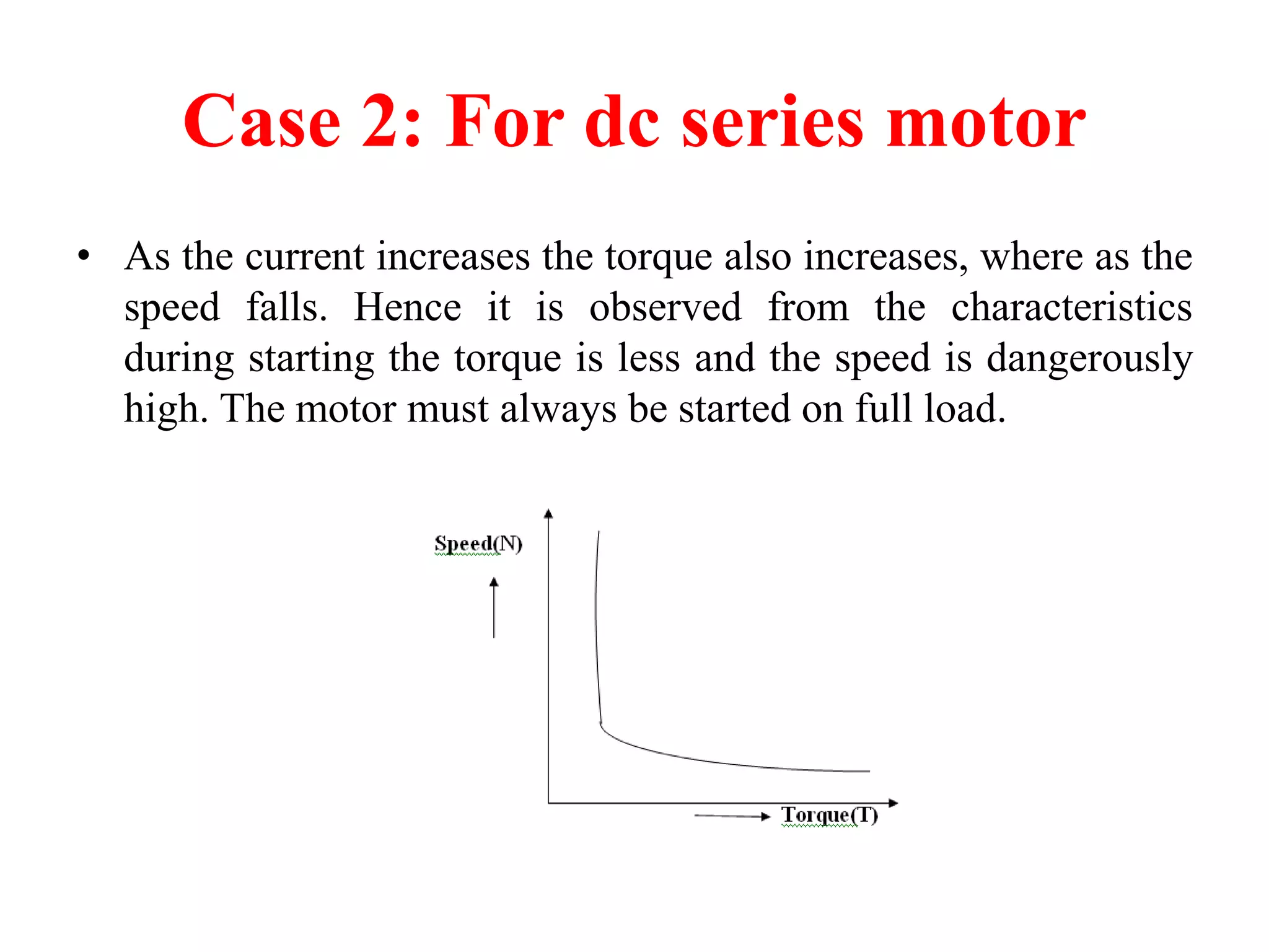 Case 2: For dc series motor
• As the current increases the torque also increases, where as the
speed falls. Hence it is observed from the characteristics
during starting the torque is less and the speed is dangerously
high. The motor must always be started on full load.
 