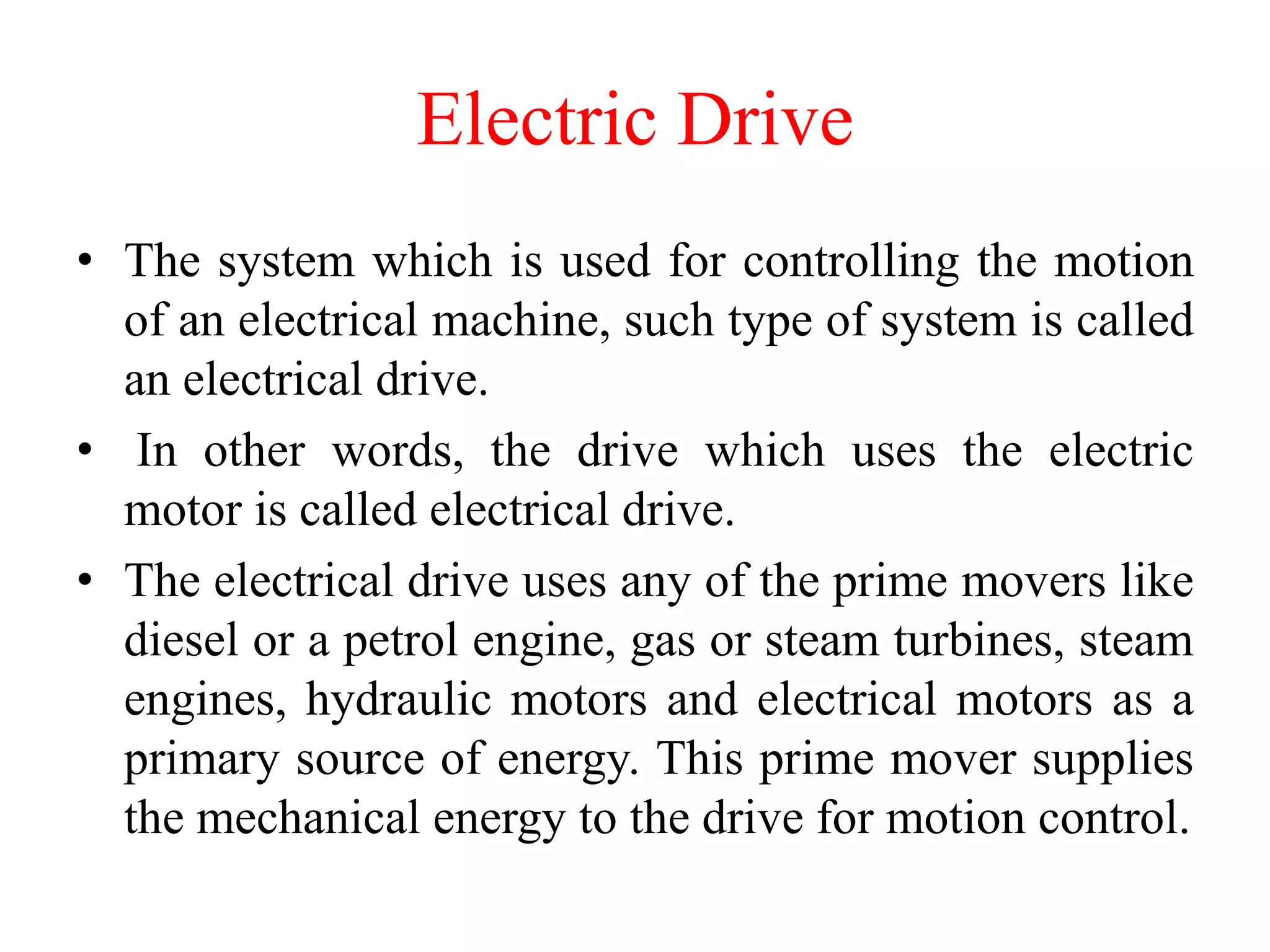 Electric Drive
• The system which is used for controlling the motion
of an electrical machine, such type of system is called
an electrical drive.
• In other words, the drive which uses the electric
motor is called electrical drive.
• The electrical drive uses any of the prime movers like
diesel or a petrol engine, gas or steam turbines, steam
engines, hydraulic motors and electrical motors as a
primary source of energy. This prime mover supplies
the mechanical energy to the drive for motion control.
 