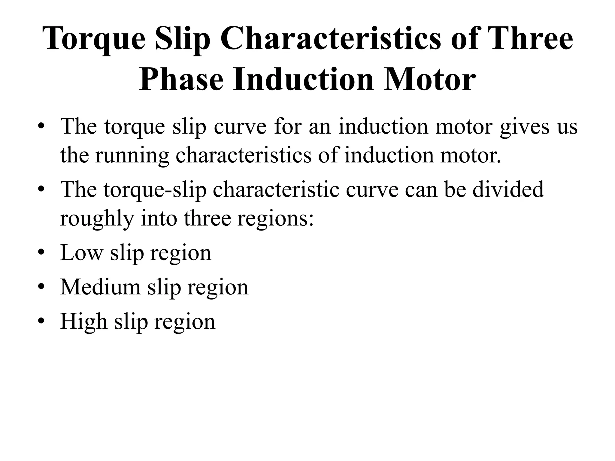 Torque Slip Characteristics of Three
Phase Induction Motor
• The torque slip curve for an induction motor gives us
the running characteristics of induction motor.
• The torque-slip characteristic curve can be divided
roughly into three regions:
• Low slip region
• Medium slip region
• High slip region
 