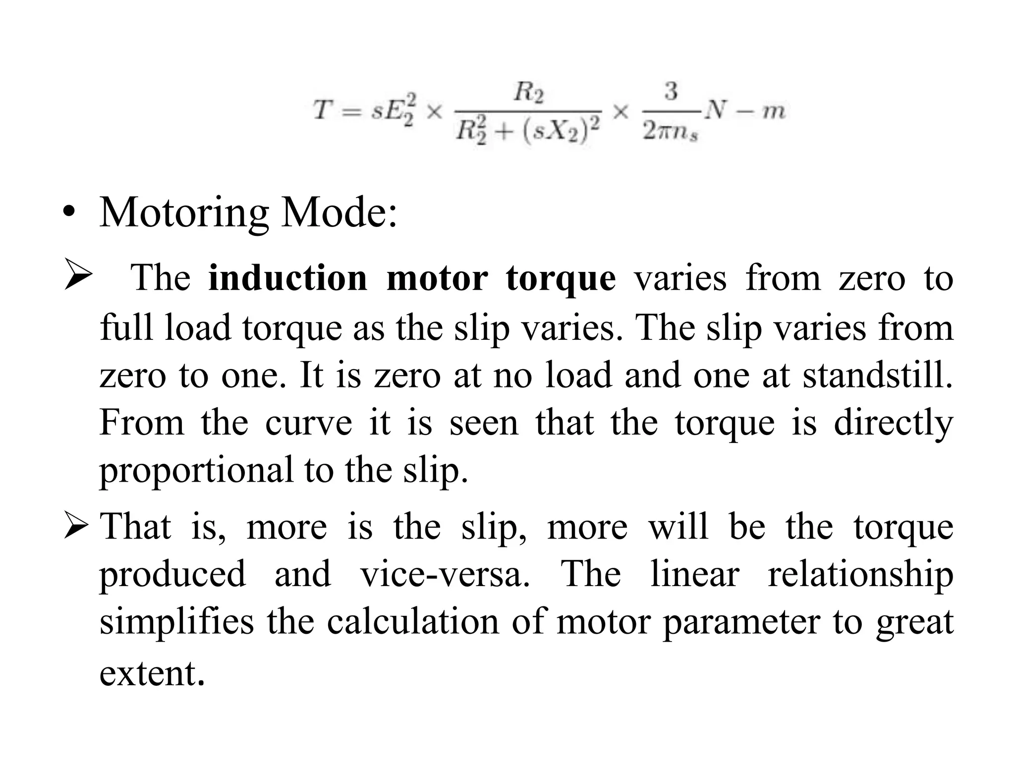 • Motoring Mode:
 The induction motor torque varies from zero to
full load torque as the slip varies. The slip varies from
zero to one. It is zero at no load and one at standstill.
From the curve it is seen that the torque is directly
proportional to the slip.
 That is, more is the slip, more will be the torque
produced and vice-versa. The linear relationship
simplifies the calculation of motor parameter to great
extent.
 