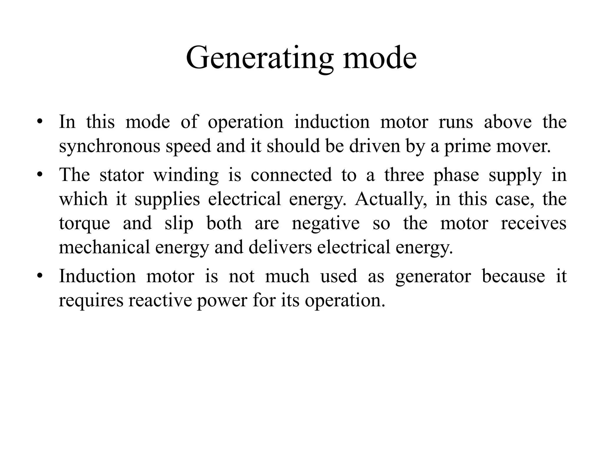 Generating mode
• In this mode of operation induction motor runs above the
synchronous speed and it should be driven by a prime mover.
• The stator winding is connected to a three phase supply in
which it supplies electrical energy. Actually, in this case, the
torque and slip both are negative so the motor receives
mechanical energy and delivers electrical energy.
• Induction motor is not much used as generator because it
requires reactive power for its operation.
 