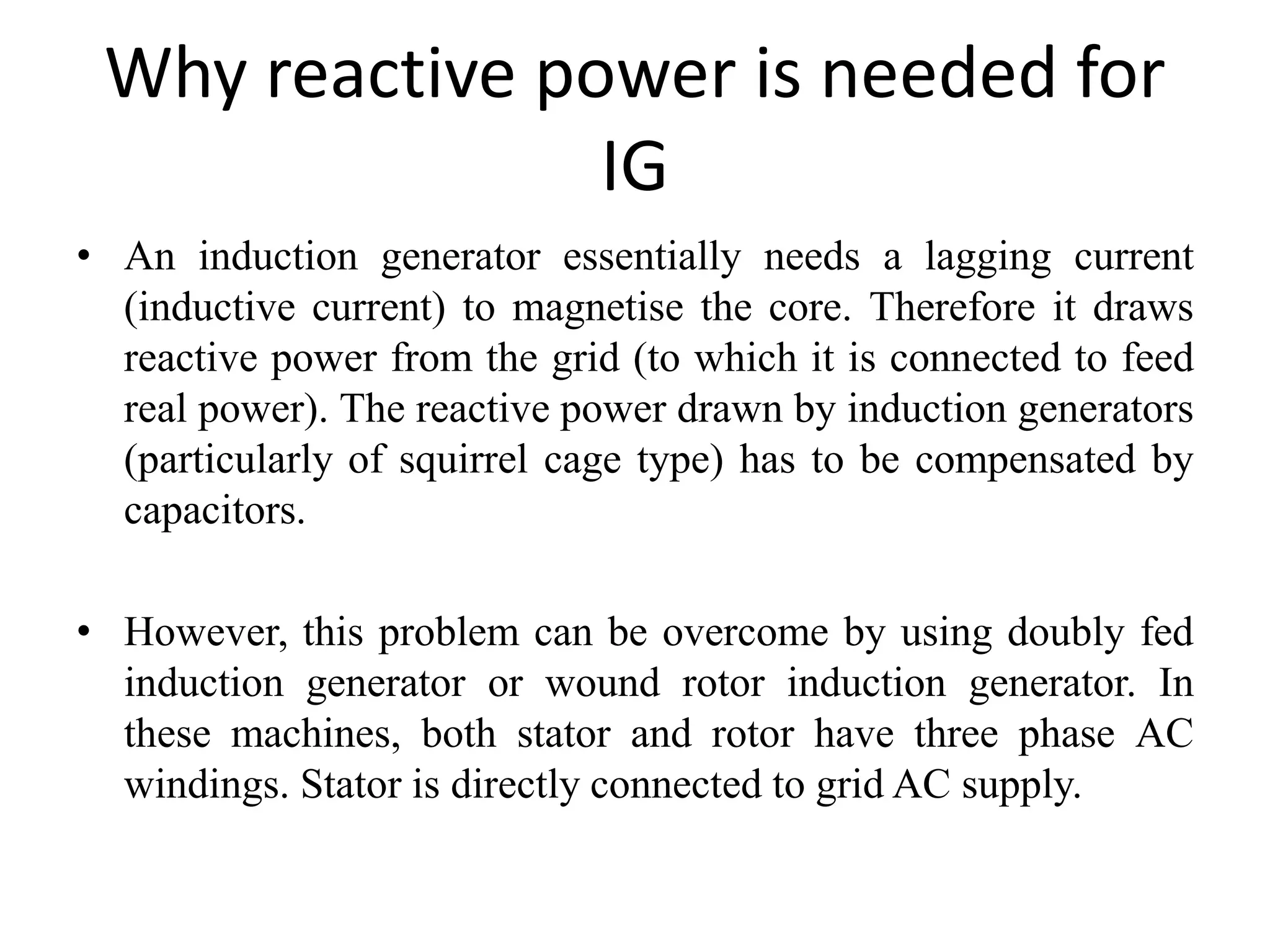 Why reactive power is needed for
IG
• An induction generator essentially needs a lagging current
(inductive current) to magnetise the core. Therefore it draws
reactive power from the grid (to which it is connected to feed
real power). The reactive power drawn by induction generators
(particularly of squirrel cage type) has to be compensated by
capacitors.
• However, this problem can be overcome by using doubly fed
induction generator or wound rotor induction generator. In
these machines, both stator and rotor have three phase AC
windings. Stator is directly connected to grid AC supply.
 