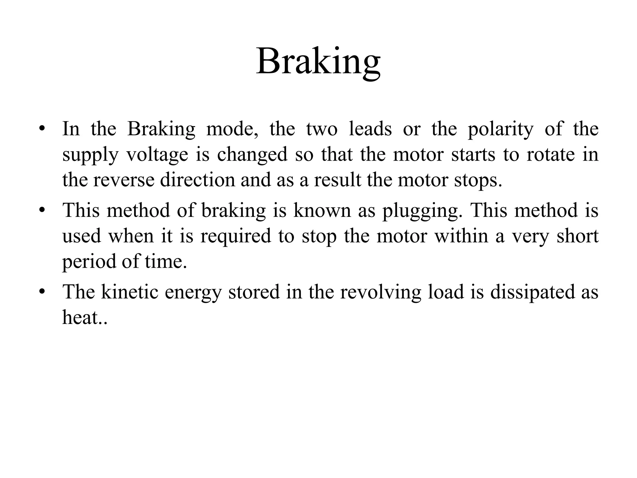 Braking
• In the Braking mode, the two leads or the polarity of the
supply voltage is changed so that the motor starts to rotate in
the reverse direction and as a result the motor stops.
• This method of braking is known as plugging. This method is
used when it is required to stop the motor within a very short
period of time.
• The kinetic energy stored in the revolving load is dissipated as
heat..
 