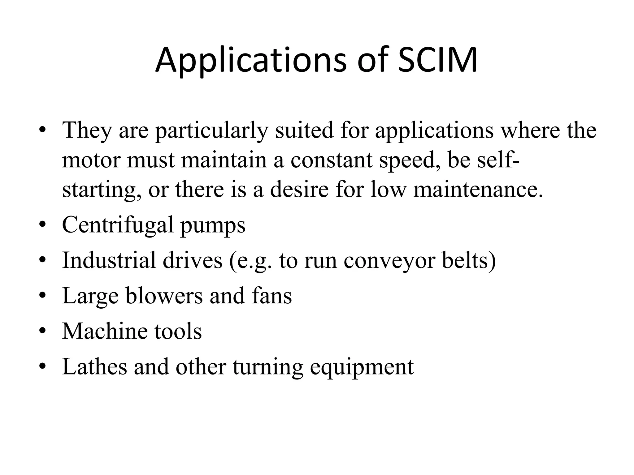 Applications of SCIM
• They are particularly suited for applications where the
motor must maintain a constant speed, be self-
starting, or there is a desire for low maintenance.
• Centrifugal pumps
• Industrial drives (e.g. to run conveyor belts)
• Large blowers and fans
• Machine tools
• Lathes and other turning equipment
 
