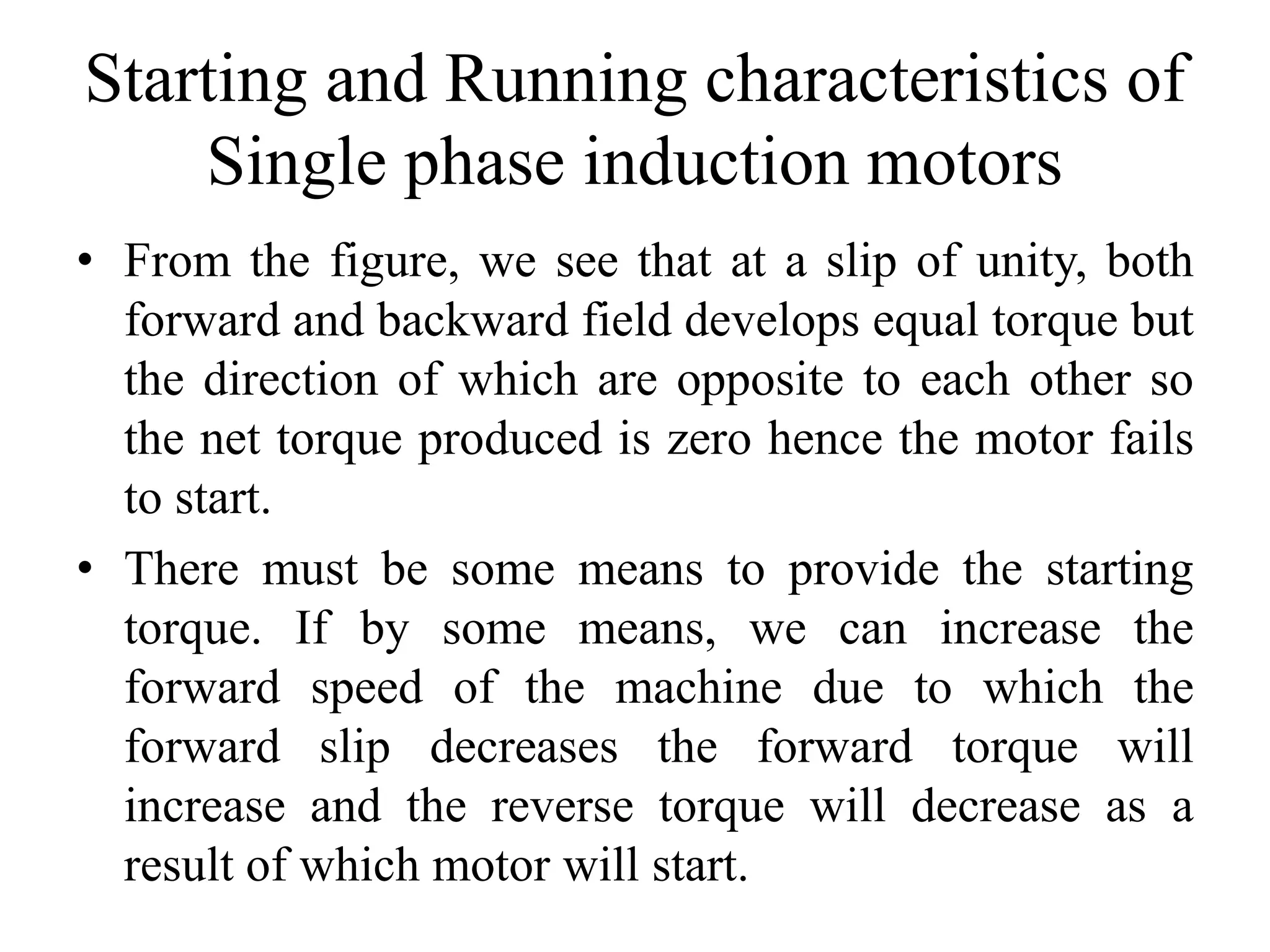 Starting and Running characteristics of
Single phase induction motors
• From the figure, we see that at a slip of unity, both
forward and backward field develops equal torque but
the direction of which are opposite to each other so
the net torque produced is zero hence the motor fails
to start.
• There must be some means to provide the starting
torque. If by some means, we can increase the
forward speed of the machine due to which the
forward slip decreases the forward torque will
increase and the reverse torque will decrease as a
result of which motor will start.
 