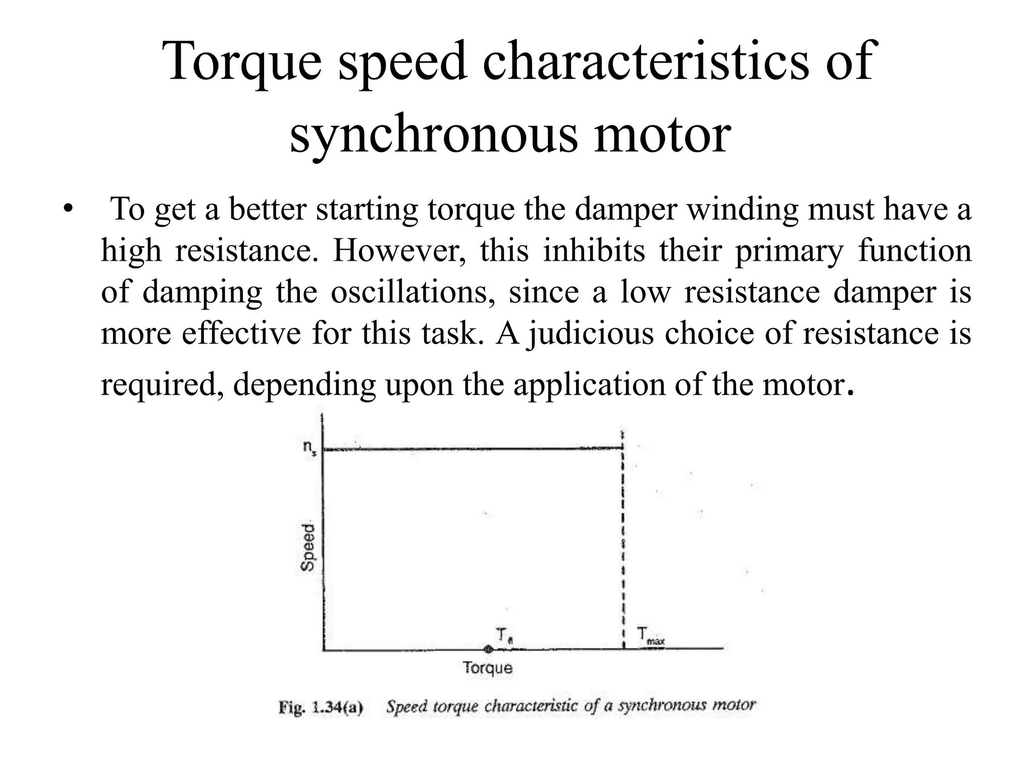 Torque speed characteristics of
synchronous motor
• To get a better starting torque the damper winding must have a
high resistance. However, this inhibits their primary function
of damping the oscillations, since a low resistance damper is
more effective for this task. A judicious choice of resistance is
required, depending upon the application of the motor.
 