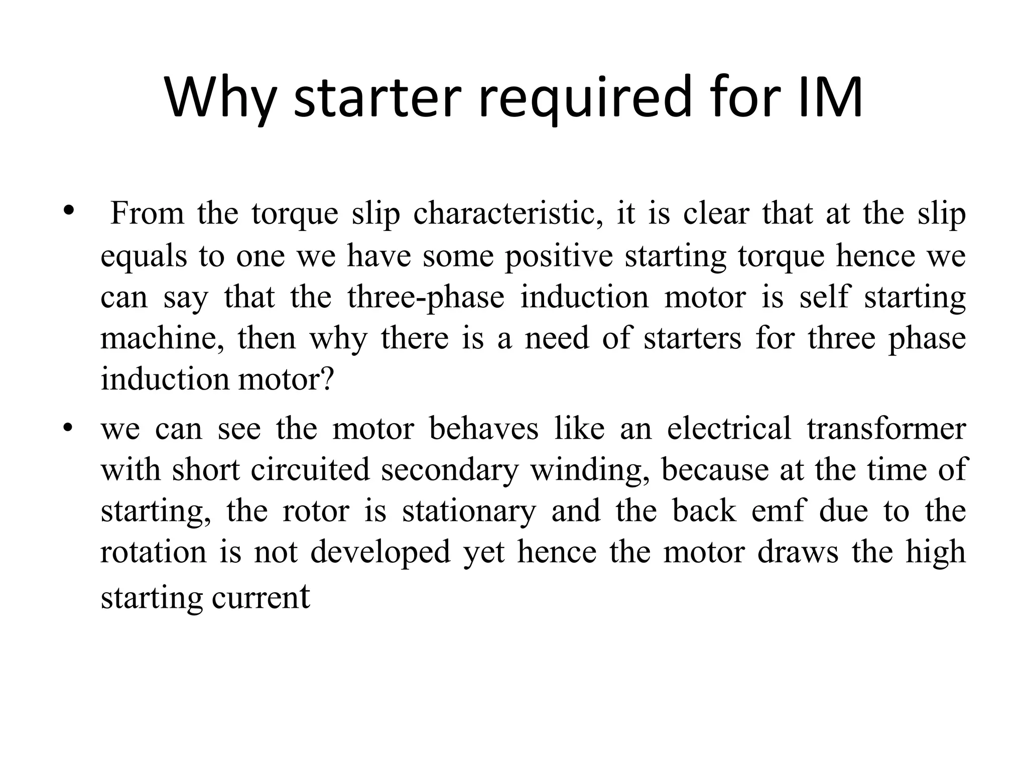 Why starter required for IM
• From the torque slip characteristic, it is clear that at the slip
equals to one we have some positive starting torque hence we
can say that the three-phase induction motor is self starting
machine, then why there is a need of starters for three phase
induction motor?
• we can see the motor behaves like an electrical transformer
with short circuited secondary winding, because at the time of
starting, the rotor is stationary and the back emf due to the
rotation is not developed yet hence the motor draws the high
starting current
 