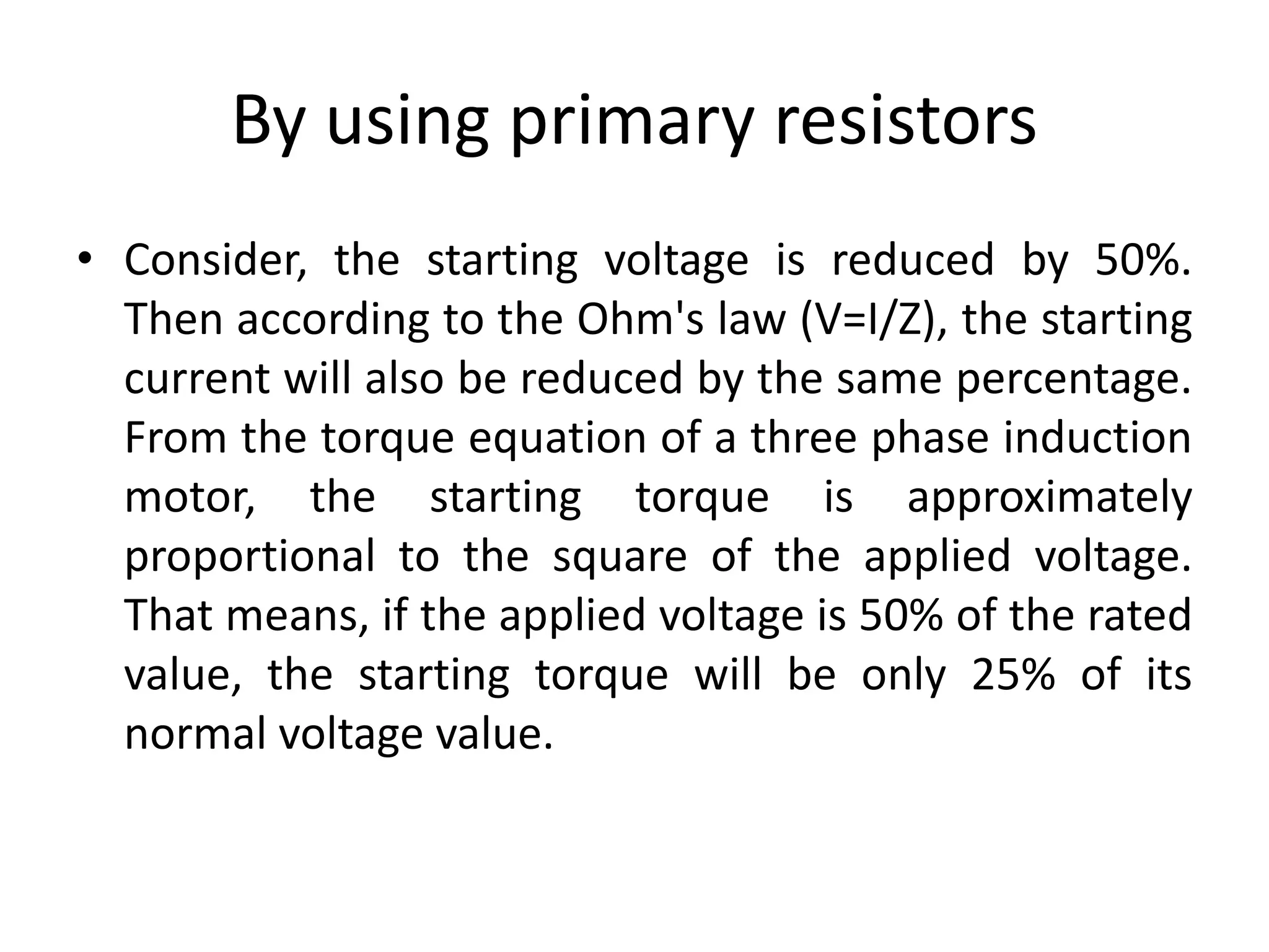 By using primary resistors
• Consider, the starting voltage is reduced by 50%.
Then according to the Ohm's law (V=I/Z), the starting
current will also be reduced by the same percentage.
From the torque equation of a three phase induction
motor, the starting torque is approximately
proportional to the square of the applied voltage.
That means, if the applied voltage is 50% of the rated
value, the starting torque will be only 25% of its
normal voltage value.
 