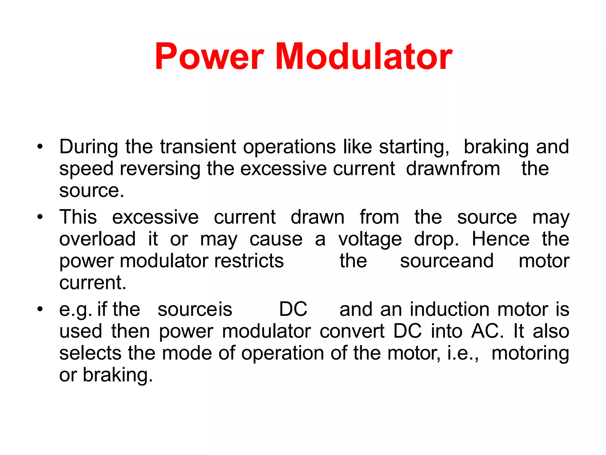 Power Modulator
• During the transient operations like starting, braking and
speed reversing the excessive current drawnfrom the
source.
• This excessive current drawn from the source may
overload it or may cause a voltage drop. Hence the
power modulator restricts the sourceand motor
current.
• e.g. if the sourceis DC and an induction motor is
used then power modulator convert DC into AC. It also
selects the mode of operation of the motor, i.e., motoring
or braking.
 