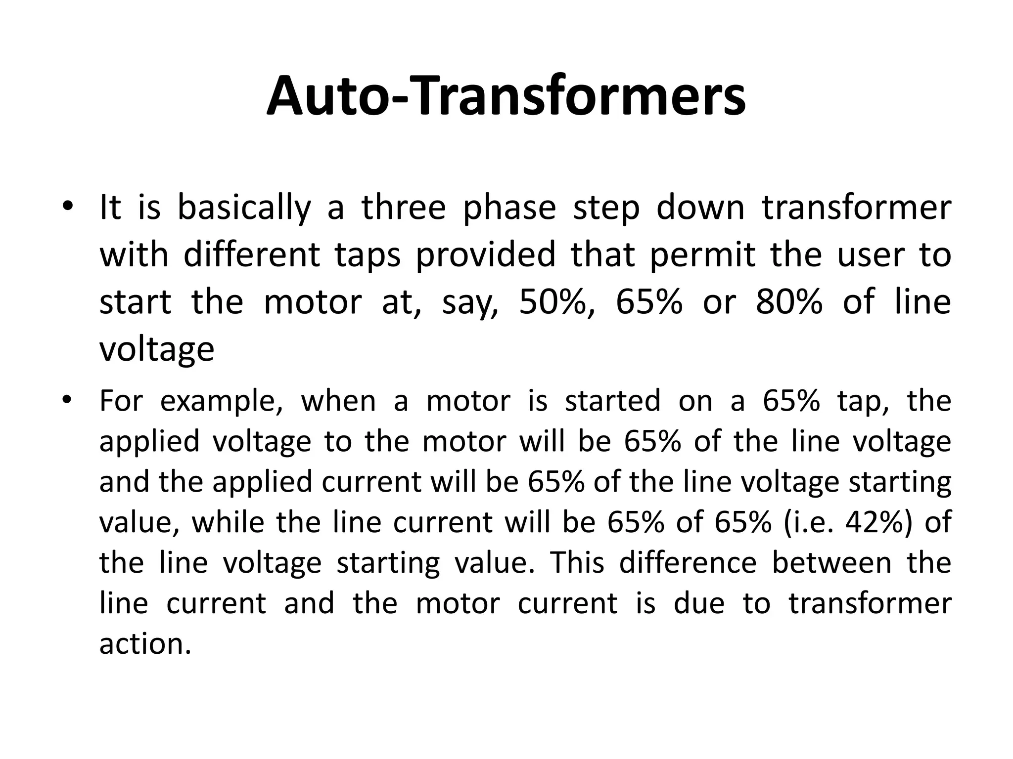 Auto-Transformers
• It is basically a three phase step down transformer
with different taps provided that permit the user to
start the motor at, say, 50%, 65% or 80% of line
voltage
• For example, when a motor is started on a 65% tap, the
applied voltage to the motor will be 65% of the line voltage
and the applied current will be 65% of the line voltage starting
value, while the line current will be 65% of 65% (i.e. 42%) of
the line voltage starting value. This difference between the
line current and the motor current is due to transformer
action.
 