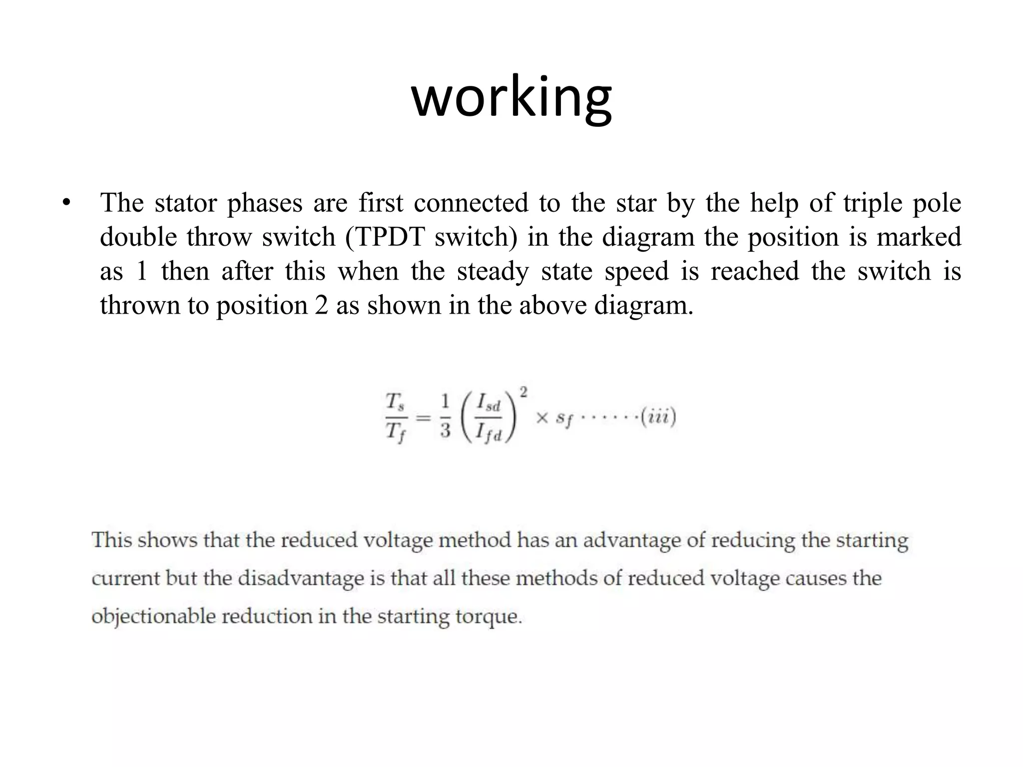 working
• The stator phases are first connected to the star by the help of triple pole
double throw switch (TPDT switch) in the diagram the position is marked
as 1 then after this when the steady state speed is reached the switch is
thrown to position 2 as shown in the above diagram.
 