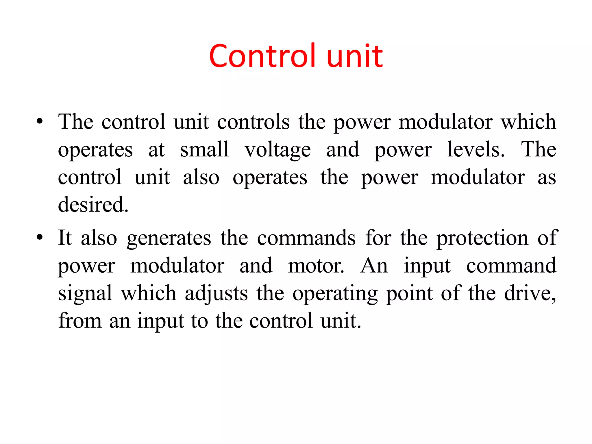 Control unit
• The control unit controls the power modulator which
operates at small voltage and power levels. The
control unit also operates the power modulator as
desired.
• It also generates the commands for the protection of
power modulator and motor. An input command
signal which adjusts the operating point of the drive,
from an input to the control unit.
 