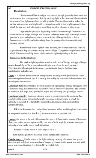 IV/I UTILIZATION OF ELECTRICAL ENERGY
PAGE: 2 E.E.E
Illumination:
Illumination differs from light every much, though generally these terms are
used more or less synonymously. Strictly speaking light is the cause and illumination is
the result of that light on surfaces on which it falls. Thus the illumination makes the
surface look more or less bright with certain colour and it is this brightness and colour
which the eye sees and interrupts as something useful or pleasant or other wise.
Light may be produced by passing electric current through filaments as in
the incandescent lamps, through arcs between carbon or metal rods, or through suitable
gases as in neon and other gas tubes. In some forms of lamps the light is due to
fluorescence excited by radiation arising from the passage electric current through
mercury vapour.
Some bodies reflect light in some measure, and when illuminated from an
original source they become secondary source of light. The good example is the moon,
which illuminates earth by means of the reflected light originating in the sun.
Terms used in illumination:
The modern lighting schemes and the selection of fittings and type of lamps
require knowledge of the terms and quantities in general use for such purposes.
Therefore, the fallowing definitions are given in simple form to facilitate easy
identification and reference.
Light: It is defined as the radiation energy from a hot body which produces the visual
sensation upon the human eye. It is usually denoted by Q, expressed in lumen-hours and
is analogous to watt-hour.
Luminous flux: it is defined as the total quantity of light energy emitted per second form
a luminous body. It is represented by symbol F and is measured in lumens. The concept
of luminous flux helps us to specify the output and efficiency of a given light source.
Luminous intensity: luminous intensity in any given direction is the luminous flux
emitted by the source per unit solid angle, measured in the direction in which the
intensity is required. It is denoted by symbol I and is measured in candela(cd) or
lumens/steradian.
If F is the luminous flux radiated out by source within a solid angle of steradian
in any particular direction then I = lumens/steradian or candela (cd).
Lumen: the lumen is the unit of luminous flux and is defined as the amount of luminous
flux given out in a space represented by one unit of solid angle by a source having an
intensity of one candle power in all directions.
Lumens = candle power solid angle = cp
Total lumens given out by source of one candela are 4π lumens.
Candle power: Candle power is the light radiating capacity of a source in a given
direction and is defined as the number of lumens given out by the source in a unit solid
angle in a given direction. It is denoted by a symbol C.P.
www.jntuworldupdates.org
www.smartzworld.com www.specworld.in
 