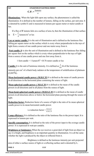 IV/I UTILIZATION OF ELECTRICAL ENERGY
PAGE: 3 E.E.E
C.P. =
Illumination: When the light falls upon any surface, the phenomenon is called the
illumination. It is defined as the number of lumens, falling on the surface, per unit area. It
is denoted by symbol E and is measured in lumens per square meter or meter-candle or
lux.
If a flux of F lumens fails on a surface of area A, then the illumination of that surface
is E = lumens/m2
or lux
Lux or meter candle: It is the unit of illumination and is defined as the luminous flux
falling per square meter on the surface which is every where perpendicular to the rays of
light from a source of one candle power and one meter away from it.
Foot candle: It is also the unit of illumination and is defined as the luminous flux falling
per square foot on the surface which is every where perpendicular to the rays of light
from a source of one candle power and one foot away from it.
1 foot-candle = 1 lumen/ft2
=10.76 meter candle or lux
Candle: It is the unit of luminous intensity. It is defined as th of the luminous
intensity per cm2
of a black body radiator at the temperature of solidification of platinum
(2,0430
K).
Mean horizontal candle power: (M.H.C.P) It is defined as the mean of candle powers
in all directions in the horizontal plane containing the source of light.
Mean spherical candle power: ( M.S.C.P) It is defined as the mean of the candle
powers in all directions and in all planes from the source of light.
Mean hemi-spherical candle power: (M.H.S.C.P) It is defined as the mean of candle
powers in all directions above or below the horizontal plane passing through the source of
light.
Reduction factor: Reduction factor of a source of light is the ratio of its mean spherical
candle power to its mean horizontal candle power.
i.e reduction factor =
Lamp efficiency: It is defined as the ratio of the luminous flux to the power input. It is
expressed in lumens per watt.
Specific consumption: It is defined as the ratio of the power input to the average candle
power. It is expressed in watt per candela.
Brightness or luminance: When the eye receives a great deal of light from an object we
say it is bright, and brightness is an important quantity in illumination. It is all the same
whether the light is produced by the object or reflected from it.
Brightness is defined as the luminous intensity per unit projected
area of either a surface source of light or a reflecting surface and is denoted by L.
www.jntuworldupdates.org
www.smartzworld.com www.specworld.in
 