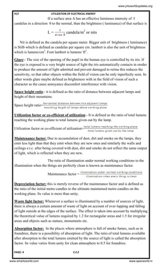 IV/I UTILIZATION OF ELECTRICAL ENERGY
PAGE: 4 E.E.E
If a surface area A has an effective luminous intensity of I
candelas in a direction θ to the normal, than the brightness ( luminance) of that surface is
L = candela/m2
or nits
Nit is defined as the candela per square meter. Bigger unit of brightness ( luminance)
is Stilb which is defined as candelas per square cm. lambert is also the unit of brightness
which is lumens/cm2
. Foot lambert is lumens/ ft2
.
Glare:- The size of the opening of the pupil in the human eye is controlled by its iris. If
the eye is exposed to a very bright source of light the iris automatically contacts in oreder
to produce the amount of light admitted and prevent damaged to retina this reduces the
sensitivity, so that other objects within the field of vision can be only inperfectly seen. In
other words glare maybe defined as brighteness with in the field of vision of such a
character as the cause annoyance discomfort interference with vision.
Space height ratio:- it is defined as the ratio of distance between adjacent lamps and
height of their mountains.
Space height ratio=
Utilization factor or co-efficient of utilization:- It is defined as the ratio of total lumens
reaching the working plane to total lumens given out by the lamp.
Utilization factor or co-efficient of utilization=
Maintenance factor: Due to accumulation of dust, dirt and smoke on the lamps, they
emit less light than that they emit when they are new ones and similarly the walls and
ceilings e.t.c. after being covered with dust, dirt and smoke do not reflect the same output
of light, which is reflected when they are new.
The retio of illumination under normal working conditions to the
illumination when the things are perfectly clean is known as maintenance factor.
Maintenance factor =
Depreciation factor: this is merely reverse of the maintenance factor and is defined as
the ratio of the initial metre-candles to the ultimate maintained metre-candles on the
working plane. Its value is more than unity.
Waste light factor: Whenever a surface is illuminated by a number of sources of light,
there is always a certain amount of waste of light on account of over-lapping and falling
of light outside at the edges of the surface. The effect is taken into account by multiplying
the theoretical value of lumens required by 1.2 for rectangular areas and 1.5 for irregular
areas and objects such as statues, monuments etc.
Absorption factor: In the places where atmosphere is full of smoke fumes, such as in
foundries, there is a possibility of absorption of light. The ratio of total lumens available
after absorption to the total lumens emitted by the source of light is called the absorption
factor. Its value varies from unity for clean atmosphere to 0.5 for foundries.
www.jntuworldupdates.org
www.smartzworld.com www.specworld.in
 