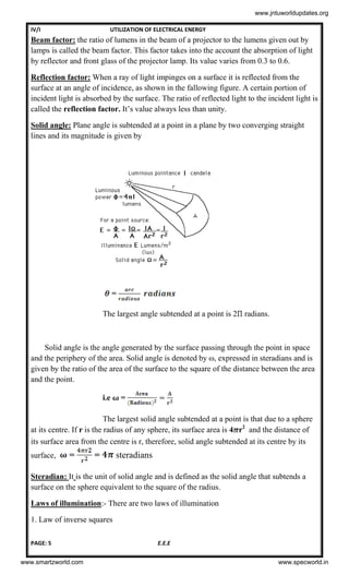 IV/I UTILIZATION OF ELECTRICAL ENERGY
PAGE: 5 E.E.E
Beam factor: the ratio of lumens in the beam of a projector to the lumens given out by
lamps is called the beam factor. This factor takes into the account the absorption of light
by reflector and front glass of the projector lamp. Its value varies from 0.3 to 0.6.
Reflection factor: When a ray of light impinges on a surface it is reflected from the
surface at an angle of incidence, as shown in the fallowing figure. A certain portion of
incident light is absorbed by the surface. The ratio of reflected light to the incident light is
called the reflection factor. It’s value always less than unity.
Solid angle: Plane angle is subtended at a point in a plane by two converging straight
lines and its magnitude is given by
=
The largest angle subtended at a point is 2 radians.
Solid angle is the angle generated by the surface passing through the point in space
and the periphery of the area. Solid angle is denoted by ω, expressed in steradians and is
given by the ratio of the area of the surface to the square of the distance between the area
and the point.
i.e =
The largest solid angle subtended at a point is that due to a sphere
at its centre. If r is the radius of any sphere, its surface area is 4 r2
and the distance of
its surface area from the centre is r, therefore, solid angle subtended at its centre by its
surface, = = steradians
Steradian: It is the unit of solid angle and is defined as the solid angle that subtends a
surface on the sphere equivalent to the square of the radius.
Laws of illumination:- There are two laws of illumination
1. Law of inverse squares
www.jntuworldupdates.org
www.smartzworld.com www.specworld.in
 