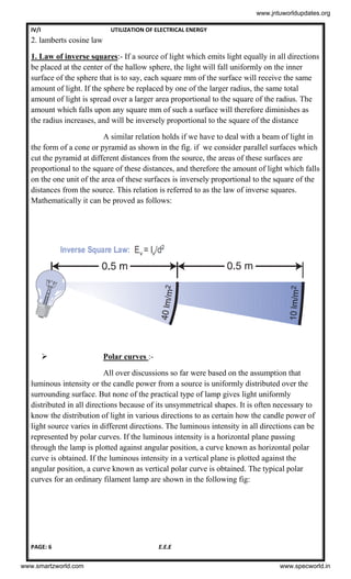 IV/I UTILIZATION OF ELECTRICAL ENERGY
PAGE: 6 E.E.E
2. lamberts cosine law
1. Law of inverse squares:- If a source of light which emits light equally in all directions
be placed at the center of the hallow sphere, the light will fall uniformly on the inner
surface of the sphere that is to say, each square mm of the surface will receive the same
amount of light. If the sphere be replaced by one of the larger radius, the same total
amount of light is spread over a larger area proportional to the square of the radius. The
amount which falls upon any square mm of such a surface will therefore diminishes as
the radius increases, and will be inversely proportional to the square of the distance
A similar relation holds if we have to deal with a beam of light in
the form of a cone or pyramid as shown in the fig. if we consider parallel surfaces which
cut the pyramid at different distances from the source, the areas of these surfaces are
proportional to the square of these distances, and therefore the amount of light which falls
on the one unit of the area of these surfaces is inversely proportional to the square of the
distances from the source. This relation is referred to as the law of inverse squares.
Mathematically it can be proved as follows:
 Polar curves :-
All over discussions so far were based on the assumption that
luminous intensity or the candle power from a source is uniformly distributed over the
surrounding surface. But none of the practical type of lamp gives light uniformly
distributed in all directions because of its unsymmetrical shapes. It is often necessary to
know the distribution of light in various directions to as certain how the candle power of
light source varies in different directions. The luminous intensity in all directions can be
represented by polar curves. If the luminous intensity is a horizontal plane passing
through the lamp is plotted against angular position, a curve known as horizontal polar
curve is obtained. If the luminous intensity in a vertical plane is plotted against the
angular position, a curve known as vertical polar curve is obtained. The typical polar
curves for an ordinary filament lamp are shown in the following fig:
www.jntuworldupdates.org
www.smartzworld.com www.specworld.in
 