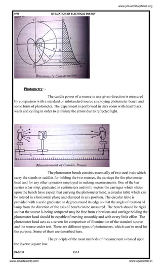 IV/I UTILIZATION OF ELECTRICAL ENERGY
PAGE: 8 E.E.E
Photometry: -
The candle power of a source in any given direction is measured
by comparison with a standard or substandard source employing photometer bench and
some form of photometer. The experiment is performed in dark room with dead black
walls and ceiling in order to eliminate the errors due to reflected light.
The photometer bench consists essentially of two steel rods which
carry the stands or saddles for holding the two sources, the carriage for the photometer
head and for any other operators employed in making measurements. One of the bar
carries a bar strip, graduated in centimeters and milli-meters the carriages which slides
upon the bench have expect that carrying the photometer head, a circular table which can
be rotated in a horizontal plane and clamped in any position. The circular table is
provided with a scale graduated in degrees round its edge so that the angle of rotation of
lamp from the direction of the axis of bench can be measured. The bench should be rigid
so that the source is being compared may be free from vibrations and carriage holding the
photometer head should be capable of moving smoothly and with every little effort. The
photometer head acts as a screen for comparison of illumination of the standard source
and the source under test. There are different types of photometers, which can be used for
the purpose. Some of them are described here.
The principle of the most methods of measurement is based upon
the inverse square law.
www.jntuworldupdates.org
www.smartzworld.com www.specworld.in
 