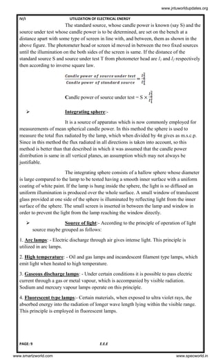 IV/I UTILIZATION OF ELECTRICAL ENERGY
PAGE: 9 E.E.E
The standard source, whose candle power is known (say S) and the
source under test whose candle power is to be determined, are set on the bench at a
distance apart with some type of screen in line with, and between, them as shown in the
above figure. The photometer head or screen id moved in between the two fixed sources
until the illumination on the both sides of the screen is same. If the distance of the
standard source S and source under test T from photometer head are l1 and l2 respectively
then according to inverse square law.
=
Candle power of source under test = S
 Integrating sphere:-
It is a source of apparatus which is now commonly employed for
measurements of mean spherical candle power. In this method the sphere is used to
measure the total flux radiated by the lamp, which when divided by 4π gives as m.s.c.p.
Since in this method the flux radiated in all directions is taken into account, so this
method is better than that described in which it was assumed that the candle power
distribution is same in all vertical planes, an assumption which may not always be
justifiable.
The integrating sphere consists of a hallow sphere whose diameter
is large compared to the lamp to be tested having a smooth inner surface with a uniform
coating of white paint. If the lamp is hung inside the sphere, the light is so diffused an
uniform illumination is produced over the whole surface. A small window of translucent
glass provided at one side of the sphere is illuminated by reflecting light from the inner
surface of the sphere. The small screen is inserted in between the lamp and window in
order to prevent the light from the lamp reaching the window directly.
 Source of light:- According to the principle of operation of light
source maybe grouped as follows:
1. Arc lamps: - Electric discharge through air gives intense light. This principle is
utilized in arc lamps.
2. High temperature: - Oil and gas lamps and incandescent filament type lamps, which
emit light when heated to high temperature.
3. Gaseous discharge lamps: - Under certain conditions it is possible to pass electric
current through a gas or metal vapour, which is accompanied by visible radiation.
Sodium and mercury vapour lamps operate on this principle.
4. Fluorescent type lamps:- Certain materials, when exposed to ultra violet rays, the
absorbed energy into the radiation of longer wave length lying within the visible range.
This principle is employed in fluorescent lamps.
www.jntuworldupdates.org
www.smartzworld.com www.specworld.in
 