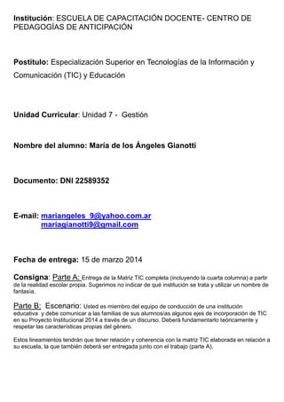 Institución: ESCUELA DE CAPACITACIÓN DOCENTE- CENTRO DE
PEDAGOGÍAS DE ANTICIPACIÓN
Postítulo: Especialización Superior en Tecnologías de la Información y
Comunicación (TIC) y Educación
Unidad Curricular: Unidad 7 - Gestión
Nombre del alumno: María de los Ángeles Gianotti
Documento: DNI 22589352
E-mail: mariangeles_9@yahoo.com.ar
mariagianotti9@gmail.com
Fecha de entrega: 15 de marzo 2014
Consigna: Parte A: Entrega de la Matriz TIC completa (incluyendo la cuarta columna) a partir
de la realidad escolar propia. Sugerimos no indicar de qué institución se trata y utilizar un nombre de
fantasía.
Parte B: Escenario: Usted es miembro del equipo de conducción de una institución
educativa y debe comunicar a las familias de sus alumnos/as algunos ejes de incorporación de TIC
en su Proyecto Institucional 2014 a través de un discurso. Deberá fundamentarlo teóricamente y
respetar las características propias del género.
Estos lineamientos tendrán que tener relación y coherencia con la matriz TIC elaborada en relación a
su escuela, la que también deberá ser entregada junto con el trabajo (parte A).
 