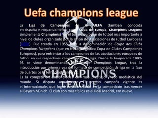 La Liga de Campeones de la UEFA (también conocida
en España e Hispanoamérica como Copa de Europa, Champions Leagueo
simplemente Champions)1 es el torneo europeo de fútbol más importante a
nivel de clubes organizado por la Unión de Asociaciones de Fútbol Europeas
(UEFA). Fue creada en 1955 bajo la denominación de Coupe des Clubs
Champions Européens (que en francés significa Copa de Clubes Campeones
Europeos), para enfrentar a los campeones de las asociaciones europeas de
fútbol en sus respectivos campeonatos de liga. Desde la temporada 1992-
93 se viene denominando oficialmente Champions League, tras la
introducción por primera vez del formato de competición de liga en la fase
de cuartos de la temporada anterior.
Es la competición entre clubes con más prestigio y eco mediático del
mundo. Se disputa anualmente. El equipo campeón vigente es
el Internazionale, que logró su tercer título en la competición tras vencer
al Bayern Múnich. El club con más títulos es el Real Madrid, con nueve.
 