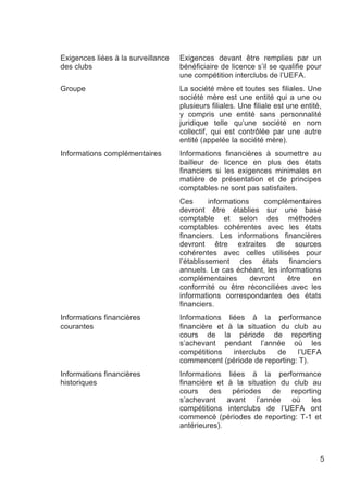Exigences liées à la surveillance   Exigences devant être remplies par un
des clubs                           bénéficiaire de licence s’il se qualifie pour
                                    une compétition interclubs de l’UEFA.
Groupe                              La société mère et toutes ses filiales. Une
                                    société mère est une entité qui a une ou
                                    plusieurs filiales. Une filiale est une entité,
                                    y compris une entité sans personnalité
                                    juridique telle qu’une société en nom
                                    collectif, qui est contrôlée par une autre
                                    entité (appelée la société mère).
Informations complémentaires        Informations financières à soumettre au
                                    bailleur de licence en plus des états
                                    financiers si les exigences minimales en
                                    matière de présentation et de principes
                                    comptables ne sont pas satisfaites.
                                    Ces       informations     complémentaires
                                    devront être établies sur une base
                                    comptable et selon des méthodes
                                    comptables cohérentes avec les états
                                    financiers. Les informations financières
                                    devront être extraites de sources
                                    cohérentes avec celles utilisées pour
                                    l’établissement des états financiers
                                    annuels. Le cas échéant, les informations
                                    complémentaires        devront   être   en
                                    conformité ou être réconciliées avec les
                                    informations correspondantes des états
                                    financiers.
Informations financières            Informations liées à la performance
courantes                           financière et à la situation du club au
                                    cours de la période de reporting
                                    s’achevant pendant l’année où les
                                    compétitions   interclubs   de   l’UEFA
                                    commencent (période de reporting: T).
Informations financières            Informations liées à la performance
historiques                         financière et à la situation du club au
                                    cours des périodes de reporting
                                    s’achevant    avant   l’année   où   les
                                    compétitions interclubs de l’UEFA ont
                                    commencé (périodes de reporting: T-1 et
                                    antérieures).



                                                                                  5
 