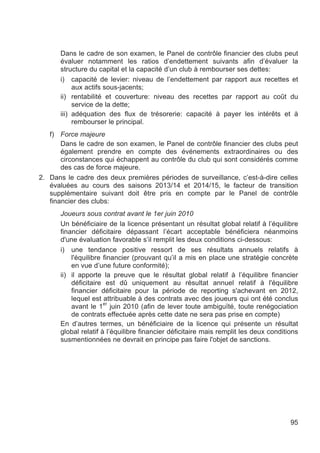 Dans le cadre de son examen, le Panel de contrôle financier des clubs peut
      évaluer notamment les ratios d’endettement suivants afin d’évaluer la
      structure du capital et la capacité d’un club à rembourser ses dettes:
      i) capacité de levier: niveau de l’endettement par rapport aux recettes et
           aux actifs sous-jacents;
      ii) rentabilité et couverture: niveau des recettes par rapport au coût du
           service de la dette;
      iii) adéquation des flux de trésorerie: capacité à payer les intérêts et à
           rembourser le principal.
   f) Force majeure
       Dans le cadre de son examen, le Panel de contrôle financier des clubs peut
       également prendre en compte des événements extraordinaires ou des
       circonstances qui échappent au contrôle du club qui sont considérés comme
       des cas de force majeure.
2. Dans le cadre des deux premières périodes de surveillance, c’est-à-dire celles
   évaluées au cours des saisons 2013/14 et 2014/15, le facteur de transition
   supplémentaire suivant doit être pris en compte par le Panel de contrôle
   financier des clubs:
      Joueurs sous contrat avant le 1er juin 2010
      Un bénéficiaire de la licence présentant un résultat global relatif à l’équilibre
      financier déficitaire dépassant l’écart acceptable bénéficiera néanmoins
      d'une évaluation favorable s’il remplit les deux conditions ci-dessous:
      i) une tendance positive ressort de ses résultats annuels relatifs à
          l'équilibre financier (prouvant qu’il a mis en place une stratégie concrète
          en vue d’une future conformité);
      ii) il apporte la preuve que le résultat global relatif à l’équilibre financier
          déficitaire est dû uniquement au résultat annuel relatif à l'équilibre
          financier déficitaire pour la période de reporting s'achevant en 2012,
          lequel est attribuable à des contrats avec des joueurs qui ont été conclus
                      er
          avant le 1 juin 2010 (afin de lever toute ambiguïté, toute renégociation
          de contrats effectuée après cette date ne sera pas prise en compte)
      En d’autres termes, un bénéficiaire de la licence qui présente un résultat
      global relatif à l’équilibre financier déficitaire mais remplit les deux conditions
      susmentionnées ne devrait en principe pas faire l'objet de sanctions.




                                                                                      95
 