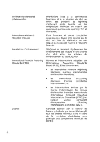 Informations financières            Informations liées à la performance
    prévisionnelles                     financière et à la situation du club au
                                        cours des périodes de reporting
                                        s’achevant après l’année où les
                                        compétitions interclubs de l’UEFA ont
                                        commencé (périodes de reporting: T+1 et
                                        ultérieures).
    Informations relatives à            Etats financiers et pièces comptables
    l’équilibre financier               sous-jacentes devant être soumis par le
                                        club aux fins de vérification de son
                                        respect de l’exigence relative à l’équilibre
                                        financier.
    Installations d’entraînement        Site(s) où se déroulent régulièrement les
                                        entraînements des joueurs inscrits auprès
                                        d’un club et/ou les activités de
                                        développement du secteur junior.
    International Financial Reporting   Normes et interprétations adoptées par
    Standards (IFRS)                    l’International  Accounting   Standards
                                        Board (IASB). Elles comprennent:
                                        •   les International Financial Reporting
                                            Standards (normes internationales
                                            d’information financière);
                                        •   les      International      Accounting
                                            Standards      (normes      comptables
                                            internationales); et
                                        •   les interprétations émises par le
                                            Comité d’interprétation des normes
                                            d’information financière internationale
                                            (International Financial Reporting
                                            Interpretations Committee (IFRIC)) ou
                                            l’ancien       Comité       permanent
                                            d’interprétation             (Standing
                                            Interpretations Committee (SIC)).
    Licence                             Certificat accordé par le bailleur de
                                        licence qui atteste que le candidat remplit
                                        tous les critères minimaux dans le cadre
                                        de la procédure d’admission pour
                                        participer aux compétitions interclubs de
                                        l’UEFA.




6
 