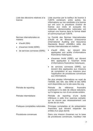 Liste des décisions relatives à la   Liste soumise par le bailleur de licence à
licence                              l’UEFA contenant, entre autres, les
                                     informations sur les candidats à la licence
                                     qui ont suivi la procédure d’octroi de
                                     licence aux clubs et auxquels les
                                     instances décisionnelles nationales ont
                                     octroyé une licence dans le format établi
                                     et communiqué par l’UEFA.
Normes internationales en            Le Comité des Normes Internationales
matière:                             d’Audit et de Missions d’Assurance
                                     (International Auditing and Assurance
•   d'audit (ISA)                    Standards Board «IAASB») édite des
•   d’examen limité (ISRE)           normes internationales en matière:

•   de services connexes (ISRS)      •   d’audit (ISA), qui doivent être
                                         appliquées aux audits d’informations
                                         financières historiques;
                                     •   d’examen limité (ISRE), qui doivent
                                         être appliquées à l’examen limité
                                         d’informations financières historiques;
                                     •   de services connexes (ISRS), qui
                                         doivent être appliquées aux missions
                                         de compilation et aux missions pour
                                         l’application de procédures convenues
                                         aux informations.
                                     De plus amples informations au sujet de
                                     l’IAASB, des ISA, des ISRE et des ISRS
                                     sont disponibles sur le site www.ifac.org.
Période de reporting                 Période      de     référence   financière
                                     s’achevant à la date de clôture statutaire,
                                     qu’il s’agisse ou non d’une année entière.
Période intermédiaire                Période de reporting d’une durée
                                     inférieure à celle d’un exercice complet,
                                     qui ne couvre pas nécessairement une
                                     durée de six mois.
Pratiques comptables nationales      Principes comptables et de présentation
                                     financière que doivent respecter les
                                     entités d’un pays donné.
Procédures convenues                 Dans une mission d’examen sur la base
                                     de procédures convenues, l’auditeur met

                                                                               7
 