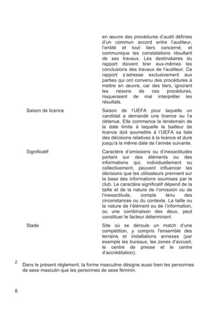 en œuvre des procédures d’audit définies
                                        d’un commun accord entre l’auditeur,
                                        l’entité et tout tiers concerné, et
                                        communique les constatations résultant
                                        de ses travaux. Les destinataires du
                                        rapport doivent tirer eux-mêmes les
                                        conclusions des travaux de l’auditeur. Ce
                                        rapport s’adresse exclusivement aux
                                        parties qui ont convenu des procédures à
                                        mettre en œuvre, car des tiers, ignorant
                                        les     raisons   de   ces    procédures,
                                        risqueraient de mal interpréter les
                                        résultats.
     Saison de licence                  Saison de l’UEFA pour laquelle un
                                        candidat a demandé une licence ou l’a
                                        obtenue. Elle commence le lendemain de
                                        la date limite à laquelle le bailleur de
                                        licence doit soumettre à l’UEFA sa liste
                                        des décisions relatives à la licence et dure
                                        jusqu’à la même date de l’année suivante.
     Significatif                       Caractère d’omissions ou d’inexactitudes
                                        portant sur des éléments ou des
                                        informations qui, individuellement ou
                                        collectivement, peuvent influencer les
                                        décisions que les utilisateurs prennent sur
                                        la base des informations soumises par le
                                        club. Le caractère significatif dépend de la
                                        taille et de la nature de l’omission ou de
                                        l’inexactitude,    compte        tenu   des
                                        circonstances ou du contexte. La taille ou
                                        la nature de l’élément ou de l’information,
                                        ou une combinaison des deux, peut
                                        constituer le facteur déterminant.
     Stade                              Site où se déroule un match d’une
                                        compétition, y compris l'ensemble des
                                        terrains et installations annexes (par
                                        exemple les bureaux, les zones d'accueil,
                                        le centre de presse et le centre
                                        d’accréditation).
2
    Dans le présent règlement, la forme masculine désigne aussi bien les personnes
    de sexe masculin que les personnes de sexe féminin.



8
 
