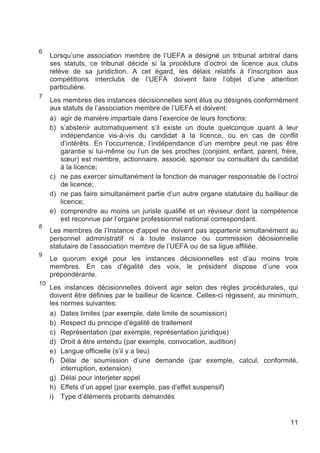 6
     Lorsqu’une association membre de l’UEFA a désigné un tribunal arbitral dans
     ses statuts, ce tribunal décide si la procédure d’octroi de licence aux clubs
     relève de sa juridiction. A cet égard, les délais relatifs à l’inscription aux
     compétitions interclubs de l’UEFA doivent faire l’objet d’une attention
     particulière.
7
     Les membres des instances décisionnelles sont élus ou désignés conformément
     aux statuts de l’association membre de l’UEFA et doivent:
     a) agir de manière impartiale dans l’exercice de leurs fonctions;
     b) s’abstenir automatiquement s’il existe un doute quelconque quant à leur
        indépendance vis-à-vis du candidat à la licence, ou en cas de conflit
        d’intérêts. En l’occurrence, l’indépendance d’un membre peut ne pas être
        garantie si lui-même ou l’un de ses proches (conjoint, enfant, parent, frère,
        sœur) est membre, actionnaire, associé, sponsor ou consultant du candidat
        à la licence;
     c) ne pas exercer simultanément la fonction de manager responsable de l’octroi
        de licence;
     d) ne pas faire simultanément partie d’un autre organe statutaire du bailleur de
        licence;
     e) comprendre au moins un juriste qualifié et un réviseur dont la compétence
        est reconnue par l’organe professionnel national correspondant.
8
     Les membres de l’Instance d’appel ne doivent pas appartenir simultanément au
     personnel administratif ni à toute instance ou commission décisionnelle
     statutaire de l’association membre de l’UEFA ou de sa ligue affiliée.
9
     Le quorum exigé pour les instances décisionnelles est d’au moins trois
     membres. En cas d’égalité des voix, le président dispose d’une voix
     prépondérante.
10
     Les instances décisionnelles doivent agir selon des règles procédurales, qui
     doivent être définies par le bailleur de licence. Celles-ci régissent, au minimum,
     les normes suivantes:
     a) Dates limites (par exemple, date limite de soumission)
     b) Respect du principe d’égalité de traitement
     c) Représentation (par exemple, représentation juridique)
     d) Droit à être entendu (par exemple, convocation, audition)
     e) Langue officielle (s’il y a lieu)
     f) Délai de soumission d’une demande (par exemple, calcul, conformité,
         interruption, extension)
     g) Délai pour interjeter appel
     h) Effets d’un appel (par exemple, pas d’effet suspensif)
     i) Type d’éléments probants demandés


                                                                                    11
 