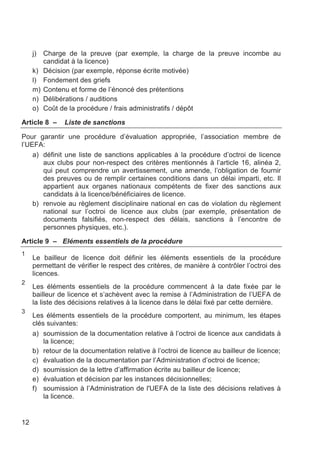 j)   Charge de la preuve (par exemple, la charge de la preuve incombe au
          candidat à la licence)
     k)   Décision (par exemple, réponse écrite motivée)
     l)   Fondement des griefs
     m)   Contenu et forme de l’énoncé des prétentions
     n)   Délibérations / auditions
     o)   Coût de la procédure / frais administratifs / dépôt

Article 8 –     Liste de sanctions

Pour garantir une procédure d’évaluation appropriée, l’association membre de
l’UEFA:
    a) définit une liste de sanctions applicables à la procédure d’octroi de licence
       aux clubs pour non-respect des critères mentionnés à l’article 16, alinéa 2,
       qui peut comprendre un avertissement, une amende, l’obligation de fournir
       des preuves ou de remplir certaines conditions dans un délai imparti, etc. Il
       appartient aux organes nationaux compétents de fixer des sanctions aux
       candidats à la licence/bénéficiaires de licence.
    b) renvoie au règlement disciplinaire national en cas de violation du règlement
       national sur l’octroi de licence aux clubs (par exemple, présentation de
       documents falsifiés, non-respect des délais, sanctions à l’encontre de
       personnes physiques, etc.).

Article 9 – Eléments essentiels de la procédure
1
     Le bailleur de licence doit définir les éléments essentiels de la procédure
     permettant de vérifier le respect des critères, de manière à contrôler l’octroi des
     licences.
2
     Les éléments essentiels de la procédure commencent à la date fixée par le
     bailleur de licence et s’achèvent avec la remise à l’Administration de l’UEFA de
     la liste des décisions relatives à la licence dans le délai fixé par cette dernière.
3
     Les éléments essentiels de la procédure comportent, au minimum, les étapes
     clés suivantes:
     a) soumission de la documentation relative à l’octroi de licence aux candidats à
         la licence;
     b) retour de la documentation relative à l’octroi de licence au bailleur de licence;
     c) évaluation de la documentation par l’Administration d’octroi de licence;
     d) soumission de la lettre d’affirmation écrite au bailleur de licence;
     e) évaluation et décision par les instances décisionnelles;
     f) soumission à l’Administration de l'UEFA de la liste des décisions relatives à
         la licence.


12
 