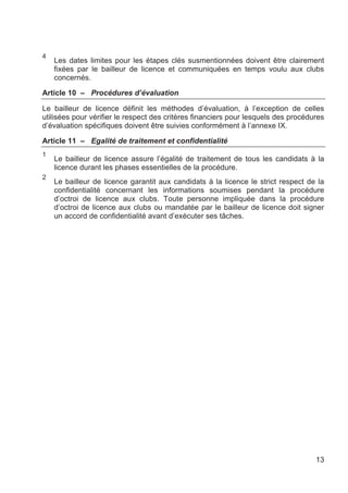 4
    Les dates limites pour les étapes clés susmentionnées doivent être clairement
    fixées par le bailleur de licence et communiquées en temps voulu aux clubs
    concernés.

Article 10 – Procédures d’évaluation

Le bailleur de licence définit les méthodes d’évaluation, à l’exception de celles
utilisées pour vérifier le respect des critères financiers pour lesquels des procédures
d’évaluation spécifiques doivent être suivies conformément à l’annexe IX.

Article 11 – Egalité de traitement et confidentialité
1
    Le bailleur de licence assure l’égalité de traitement de tous les candidats à la
    licence durant les phases essentielles de la procédure.
2
    Le bailleur de licence garantit aux candidats à la licence le strict respect de la
    confidentialité concernant les informations soumises pendant la procédure
    d’octroi de licence aux clubs. Toute personne impliquée dans la procédure
    d’octroi de licence aux clubs ou mandatée par le bailleur de licence doit signer
    un accord de confidentialité avant d’exécuter ses tâches.




                                                                                    13
 