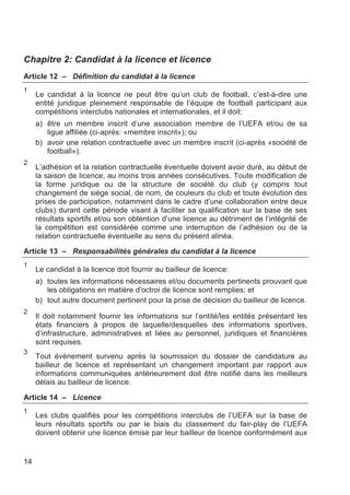 Chapitre 2: Candidat à la licence et licence
Article 12 – Définition du candidat à la licence
1
     Le candidat à la licence ne peut être qu’un club de football, c’est-à-dire une
     entité juridique pleinement responsable de l’équipe de football participant aux
     compétitions interclubs nationales et internationales, et il doit:
     a) être un membre inscrit d’une association membre de l’UEFA et/ou de sa
        ligue affiliée (ci-après: «membre inscrit»); ou
     b) avoir une relation contractuelle avec un membre inscrit (ci-après «société de
        football»).
2
     L’adhésion et la relation contractuelle éventuelle doivent avoir duré, au début de
     la saison de licence, au moins trois années consécutives. Toute modification de
     la forme juridique ou de la structure de société du club (y compris tout
     changement de siège social, de nom, de couleurs du club et toute évolution des
     prises de participation, notamment dans le cadre d’une collaboration entre deux
     clubs) durant cette période visant à faciliter sa qualification sur la base de ses
     résultats sportifs et/ou son obtention d’une licence au détriment de l’intégrité de
     la compétition est considérée comme une interruption de l’adhésion ou de la
     relation contractuelle éventuelle au sens du présent alinéa.

Article 13 – Responsabilités générales du candidat à la licence
1
     Le candidat à la licence doit fournir au bailleur de licence:
     a) toutes les informations nécessaires et/ou documents pertinents prouvant que
        les obligations en matière d'octroi de licence sont remplies; et
     b) tout autre document pertinent pour la prise de décision du bailleur de licence.
2
     Il doit notamment fournir les informations sur l’entité/les entités présentant les
     états financiers à propos de laquelle/desquelles des informations sportives,
     d’infrastructure, administratives et liées au personnel, juridiques et financières
     sont requises.
3
     Tout événement survenu après la soumission du dossier de candidature au
     bailleur de licence et représentant un changement important par rapport aux
     informations communiquées antérieurement doit être notifié dans les meilleurs
     délais au bailleur de licence.

Article 14 – Licence
1
     Les clubs qualifiés pour les compétitions interclubs de l’UEFA sur la base de
     leurs résultats sportifs ou par le biais du classement du fair-play de l’UEFA
     doivent obtenir une licence émise par leur bailleur de licence conformément aux


14
 