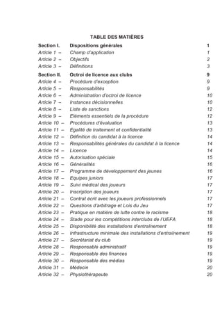 TABLE DES MATIÈRES
Section I.     Dispositions générales                                     1
Article 1 –    Champ d’application                                        1
Article 2 –    Objectifs                                                  2
Article 3 –    Définitions                                                3
Section II.    Octroi de licence aux clubs                                9
Article 4 –    Procédure d’exception                                      9
Article 5 –    Responsabilités                                            9
Article 6 –    Administration d’octroi de licence                         10
Article 7 –    Instances décisionnelles                                   10
Article 8 –    Liste de sanctions                                         12
Article 9 –    Eléments essentiels de la procédure                        12
Article 10 –   Procédures d’évaluation                                    13
Article 11 –   Egalité de traitement et confidentialité                   13
Article 12 –   Définition du candidat à la licence                        14
Article 13 –   Responsabilités générales du candidat à la licence         14
Article 14 –   Licence                                                    14
Article 15 –   Autorisation spéciale                                      15
Article 16 –   Généralités                                                16
Article 17 –   Programme de développement des jeunes                      16
Article 18 –   Equipes juniors                                            17
Article 19 –   Suivi médical des joueurs                                  17
Article 20 –   Inscription des joueurs                                    17
Article 21 –   Contrat écrit avec les joueurs professionnels              17
Article 22 –   Questions d’arbitrage et Lois du Jeu                       17
Article 23 –   Pratique en matière de lutte contre le racisme             18
Article 24 –   Stade pour les compétitions interclubs de l’UEFA           18
Article 25 –   Disponibilité des installations d’entraînement             18
Article 26 –   Infrastructure minimale des installations d’entraînement   19
Article 27 –   Secrétariat du club                                        19
Article 28 –   Responsable administratif                                  19
Article 29 –   Responsable des finances                                   19
Article 30 –   Responsable des médias                                     19
Article 31 –   Médecin                                                    20
Article 32 –   Physiothérapeute                                           20
 