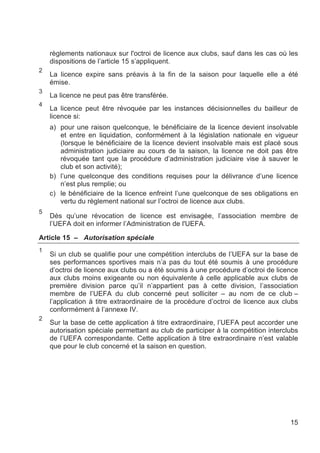 règlements nationaux sur l'octroi de licence aux clubs, sauf dans les cas où les
    dispositions de l’article 15 s’appliquent.
2
    La licence expire sans préavis à la fin de la saison pour laquelle elle a été
    émise.
3
    La licence ne peut pas être transférée.
4
    La licence peut être révoquée par les instances décisionnelles du bailleur de
    licence si:
    a) pour une raison quelconque, le bénéficiaire de la licence devient insolvable
       et entre en liquidation, conformément à la législation nationale en vigueur
       (lorsque le bénéficiaire de la licence devient insolvable mais est placé sous
       administration judiciaire au cours de la saison, la licence ne doit pas être
       révoquée tant que la procédure d’administration judiciaire vise à sauver le
       club et son activité);
    b) l’une quelconque des conditions requises pour la délivrance d’une licence
       n’est plus remplie; ou
    c) le bénéficiaire de la licence enfreint l’une quelconque de ses obligations en
       vertu du règlement national sur l’octroi de licence aux clubs.
5
    Dès qu’une révocation de licence est envisagée, l’association membre de
    l’UEFA doit en informer l’Administration de l'UEFA.

Article 15 – Autorisation spéciale
1
    Si un club se qualifie pour une compétition interclubs de l’UEFA sur la base de
    ses performances sportives mais n’a pas du tout été soumis à une procédure
    d’octroi de licence aux clubs ou a été soumis à une procédure d’octroi de licence
    aux clubs moins exigeante ou non équivalente à celle applicable aux clubs de
    première division parce qu’il n’appartient pas à cette division, l’association
    membre de l’UEFA du club concerné peut solliciter – au nom de ce club –
    l’application à titre extraordinaire de la procédure d’octroi de licence aux clubs
    conformément à l’annexe IV.
2
    Sur la base de cette application à titre extraordinaire, l’UEFA peut accorder une
    autorisation spéciale permettant au club de participer à la compétition interclubs
    de l’UEFA correspondante. Cette application à titre extraordinaire n’est valable
    que pour le club concerné et la saison en question.




                                                                                   15
 