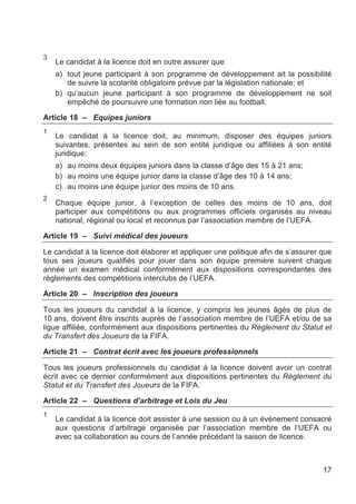 3
    Le candidat à la licence doit en outre assurer que:
    a) tout jeune participant à son programme de développement ait la possibilité
       de suivre la scolarité obligatoire prévue par la législation nationale; et
    b) qu’aucun jeune participant à son programme de développement ne soit
       empêché de poursuivre une formation non liée au football.

Article 18 – Equipes juniors
1
    Le candidat à la licence doit, au minimum, disposer des équipes juniors
    suivantes, présentes au sein de son entité juridique ou affiliées à son entité
    juridique:
    a) au moins deux équipes juniors dans la classe d’âge des 15 à 21 ans;
    b) au moins une équipe junior dans la classe d’âge des 10 à 14 ans;
    c) au moins une équipe junior des moins de 10 ans.
2
    Chaque équipe junior, à l’exception de celles des moins de 10 ans, doit
    participer aux compétitions ou aux programmes officiels organisés au niveau
    national, régional ou local et reconnus par l’association membre de l’UEFA.

Article 19 – Suivi médical des joueurs

Le candidat à la licence doit élaborer et appliquer une politique afin de s’assurer que
tous ses joueurs qualifiés pour jouer dans son équipe première suivent chaque
année un examen médical conformément aux dispositions correspondantes des
règlements des compétitions interclubs de l’UEFA.

Article 20 – Inscription des joueurs

Tous les joueurs du candidat à la licence, y compris les jeunes âgés de plus de
10 ans, doivent être inscrits auprès de l’association membre de l’UEFA et/ou de sa
ligue affiliée, conformément aux dispositions pertinentes du Règlement du Statut et
du Transfert des Joueurs de la FIFA.

Article 21 – Contrat écrit avec les joueurs professionnels

Tous les joueurs professionnels du candidat à la licence doivent avoir un contrat
écrit avec ce dernier conformément aux dispositions pertinentes du Règlement du
Statut et du Transfert des Joueurs de la FIFA.

Article 22 – Questions d’arbitrage et Lois du Jeu
1
    Le candidat à la licence doit assister à une session ou à un événement consacré
    aux questions d’arbitrage organisée par l’association membre de l’UEFA ou
    avec sa collaboration au cours de l’année précédant la saison de licence.



                                                                                    17
 