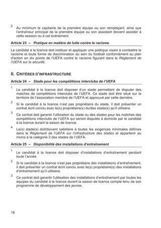 2
     Au minimum le capitaine de la première équipe ou son remplaçant, ainsi que
     l’entraîneur principal de la première équipe ou son assistant doivent assister à
     cette session ou à cet événement.

Article 23 – Pratique en matière de lutte contre le racisme

Le candidat à la licence doit instituer et appliquer une politique visant à combattre le
racisme et toute forme de discrimination au sein du football conformément au plan
d'action en dix points de l'UEFA contre le racisme figurant dans le Règlement de
l’UEFA sur la sécurité.


II. CRITÈRES D’INFRASTRUCTURE
Article 24 – Stade pour les compétitions interclubs de l’UEFA
1
     Le candidat à la licence doit disposer d’un stade permettant de disputer des
     matches de compétitions interclubs de l’UEFA. Ce stade doit être situé sur le
     territoire de l’association membre de l’UEFA et approuvé par cette dernière.
2
     Si le candidat à la licence n’est pas propriétaire du stade, il doit présenter un
     contrat écrit conclu avec le(s) propriétaire(s) du/des stade(s) qu’il utilisera.
3
     Ce contrat doit garantir l'utilisation du stade ou des stades pour les matches des
     compétitions interclubs de l’UEFA qui seront disputés à domicile par le candidat
     à la licence durant la saison de licence.
4
     Le(s) stade(s) doit/doivent satisfaire à toutes les exigences minimales définies
     dans le Règlement de l’UEFA sur l’infrastructure des stades et appartenir au
     moins à la catégorie 2 des stades de l’UEFA.

Article 25 – Disponibilité des installations d’entraînement
1
     Le candidat à la licence doit disposer d’installations d’entraînement pendant
     toute l’année.
2
     Si le candidat à la licence n’est pas propriétaire des installations d’entraînement,
     il doit présenter un contrat écrit conclu avec le(s) propriétaire(s) des installations
     d’entraînement qu’il utilisera.
3
     Ce contrat doit garantir l'utilisation des installations d’entraînement par toutes les
     équipes du candidat à la licence durant la saison de licence compte tenu de son
     programme de développement des jeunes.




18
 