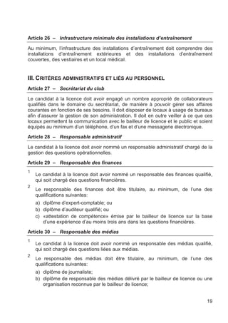 Article 26 – Infrastructure minimale des installations d’entraînement

Au minimum, l’infrastructure des installations d’entraînement doit comprendre des
installations d’entraînement extérieures et des installations d’entraînement
couvertes, des vestiaires et un local médical.


III. CRITÈRES ADMINISTRATIFS ET LIÉS AU PERSONNEL
Article 27 – Secrétariat du club

Le candidat à la licence doit avoir engagé un nombre approprié de collaborateurs
qualifiés dans le domaine du secrétariat, de manière à pouvoir gérer ses affaires
courantes en fonction de ses besoins. Il doit disposer de locaux à usage de bureaux
afin d’assurer la gestion de son administration. Il doit en outre veiller à ce que ces
locaux permettent la communication avec le bailleur de licence et le public et soient
équipés au minimum d’un téléphone, d’un fax et d’une messagerie électronique.

Article 28 – Responsable administratif

Le candidat à la licence doit avoir nommé un responsable administratif chargé de la
gestion des questions opérationnelles.

Article 29 – Responsable des finances
1
    Le candidat à la licence doit avoir nommé un responsable des finances qualifié,
    qui soit chargé des questions financières.
2
    Le responsable des finances doit être titulaire, au minimum, de l’une des
    qualifications suivantes:
    a) diplôme d’expert-comptable; ou
    b) diplôme d’auditeur qualifié; ou
    c) «attestation de compétence» émise par le bailleur de licence sur la base
       d’une expérience d’au moins trois ans dans les questions financières.

Article 30 – Responsable des médias
1
    Le candidat à la licence doit avoir nommé un responsable des médias qualifié,
    qui soit chargé des questions liées aux médias.
2
    Le responsable des médias doit être titulaire, au minimum, de l’une des
    qualifications suivantes:
    a) diplôme de journaliste;
    b) diplôme de responsable des médias délivré par le bailleur de licence ou une
       organisation reconnue par le bailleur de licence;


                                                                                   19
 