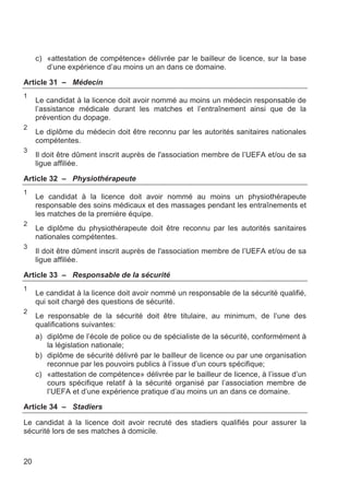 c) «attestation de compétence» délivrée par le bailleur de licence, sur la base
        d’une expérience d’au moins un an dans ce domaine.

Article 31 – Médecin
1
     Le candidat à la licence doit avoir nommé au moins un médecin responsable de
     l’assistance médicale durant les matches et l’entraînement ainsi que de la
     prévention du dopage.
2
     Le diplôme du médecin doit être reconnu par les autorités sanitaires nationales
     compétentes.
3
     Il doit être dûment inscrit auprès de l'association membre de l’UEFA et/ou de sa
     ligue affiliée.

Article 32 – Physiothérapeute
1
     Le candidat à la licence doit avoir nommé au moins un physiothérapeute
     responsable des soins médicaux et des massages pendant les entraînements et
     les matches de la première équipe.
2
     Le diplôme du physiothérapeute doit être reconnu par les autorités sanitaires
     nationales compétentes.
3
     Il doit être dûment inscrit auprès de l'association membre de l’UEFA et/ou de sa
     ligue affiliée.

Article 33 – Responsable de la sécurité
1
     Le candidat à la licence doit avoir nommé un responsable de la sécurité qualifié,
     qui soit chargé des questions de sécurité.
2
     Le responsable de la sécurité doit être titulaire, au minimum, de l’une des
     qualifications suivantes:
     a) diplôme de l’école de police ou de spécialiste de la sécurité, conformément à
        la législation nationale;
     b) diplôme de sécurité délivré par le bailleur de licence ou par une organisation
        reconnue par les pouvoirs publics à l’issue d’un cours spécifique;
     c) «attestation de compétence» délivrée par le bailleur de licence, à l’issue d’un
        cours spécifique relatif à la sécurité organisé par l’association membre de
        l’UEFA et d’une expérience pratique d’au moins un an dans ce domaine.

Article 34 – Stadiers

Le candidat à la licence doit avoir recruté des stadiers qualifiés pour assurer la
sécurité lors de ses matches à domicile.



20
 