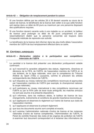 Article 42 – Obligation de remplacement pendant la saison
1
     Si une fonction définie par les articles 28 à 39 devient vacante au cours de la
     saison de licence, le bénéficiaire de la licence doit veiller à ce que cette fonction
     soit reprise dans un délai de 60 jours au maximum par une personne disposant
     des qualifications requises.
2
     Si une fonction devient vacante suite à une maladie ou un accident, le bailleur
     de licence peut prolonger ce délai de 60 jours uniquement s’il peut
     raisonnablement établir que la personne concernée est toujours dans
     l’incapacité médicale de reprendre son activité.
3
     Le bénéficiaire de la licence doit informer dans les plus brefs délais l’association
     membre de l’UEFA de tout remplacement effectué dans ce cadre.


IV. CRITÈRES JURIDIQUES
Article 43 – Déclaration relative          à   la   participation   aux    compétitions
             interclubs de l’UEFA
1
     Le candidat à la licence doit présenter une déclaration juridiquement valable
     confirmant:
     a) qu’il reconnaît le caractère obligatoire des statuts, règlements, directives et
        décisions de la FIFA, de l’UEFA, de l’association membre de l’UEFA et, le
        cas échéant, de la ligue nationale, ainsi que la compétence du Tribunal
        Arbitral du Sport (TAS) à Lausanne, comme le prévoient les articles
        correspondants des Statuts de l’UEFA;
     b) qu'il disputera au niveau national des compétitions reconnues et approuvées
        par l’association membre de l’UEFA (par exemple, le championnat national,
        la coupe nationale);
     c) qu'il participera au niveau international à des compétitions reconnues par
        l’UEFA ou par la FIFA (afin de lever toute ambiguïté, les matches amicaux
        ne sont pas soumis à la présente disposition);
     d) qu’il informera, dans les meilleurs délais, le bailleur de licence de tous
        changements, événements et conditions de grande importance économique;
     e) qu’il appliquera et observera le règlement sur l’octroi de licence aux clubs de
        l’association membre;
     f) qu’il appliquera et observera le présent règlement;
     g) que tous les documents soumis sont complets et exacts;
     h) qu’il autorise l’administration nationale d’octroi de licence et les instances
        nationales d’octroi de licence compétentes, l’Administration de l’UEFA, le
        Panel de contrôle financier des clubs et les organes de juridiction de l’UEFA
        à examiner tout document correspondant et à réclamer des informations de

24
 